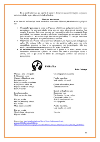 12
Eis a grande diferença que a partir de agora irá demarcar seus conhecimentos acerca dos
aspectos voltados para a leitura, sobretudo a literária.
Tipos de Narradores
Cada uma das histórias que lemos, ouvimos ou escrevemos é contada por um narrador. Que pode
ser:
 O narrador-personagem conta na 1ª pessoa a história da qual participa também como
personagem. Ele tem uma relação íntima com os outros elementos da narrativa. Sua
maneira de contar é fortemente marcada por características subjetivas, emocionais. Essa
proximidade com o mundo narrado revela fatos e situações que um narrador de fora não
poderia conhecer. Ao mesmo tempo, essa mesma proximidade faz com que a narrativa
seja parcial, impregnada pelo ponto de vista do narrador.
 O narrador-observador conta a história do lado de fora, na 3ª pessoa, sem participar das
ações. Ele conhece todos os fatos e, por não participar deles, narra com certa
neutralidade, apresenta os fatos e os personagens com imparcialidade. Não tem
conhecimento íntimo dos personagens nem das ações vivenciadas.
 O narrador-onisciente conta a história em 3ª pessoa e, às vezes, permite certas
intromissões narrando em 1ª pessoa. Ele conhece tudo sobre os personagens e sobre o
enredo, sabe o que passa no íntimo das personagens, conhece suas emoções e
pensamentos.
PARAÍBA
Luiz Gonzaga
Quando a lama virou pedra
E Mandacaru secou
Quando o Ribação de sede
Bateu asa e voou
Foi aí que eu vim me embora
Carregando a minha dor
Hoje eu mando um abraço
Pra ti pequenina
Paraíba masculina,
Muié macho, sim sinhô
Eita pau pereira
Que em princesa já roncou
Eita Paraíba
Muié macho sim sinhô
Eita pau pereira
Meu bodoque não quebrou
Hoje eu mando
Um abraço pra ti pequenina
Paraíba masculina,
Muié macho, sim sinhô
Quando a lama virou pedra
E Mandacaru secou
Quando arribação de sede
Bateu asa e voou
Foi aí que eu vim me embora
Carregando a minha dor
Hoje eu mando um abraço
Pra ti pequenina
Paraíba masculina,
Muié macho, sim sinhô
Eita, eita
Disponível em: https://googleweblight.com/?lite_url=https://m.letras.mus.br/luiz-
gonzaga/47095/&ei=eMyzc6I4&lc=pt-
BR&s=1&m=467&host=www.google.com.br&ts=1503155203&sig=ALNZjWktgwGaGwtqPqkwXL_iqlTOkt8EGw
 