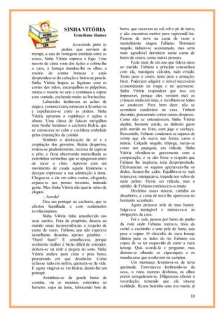 13
SINHA VITÓRIA
Graciliano Ramos
Acocorada junto às
pedras que serviam de
trempe, a saia de ramagens entalada entre as
coxas, Sinha Vitória soprava o fogo. Uma
nuvem de cinza voou dos tições e cobriu-lhe
a cara, a fumaça inundou-lhe os olhos, o
rosário de contas brancas e azuis
desprendeu-se do cabeção e bateu na panela.
Sinha Vitória limpou as lágrimas com as
costas das mãos, encarquilhou as pálpebras,
meteu o rosário no seio e continuou a soprar
com vontade, enchendo muito as bochechas.
Labaredas lamberam as achas de
angico, esmoreceram, tornaram a levantar-se
e espalharam-se entre as pedras. Sinha
Vitória aprumou o espinhaço e agitou o
abano. Uma chuva de faíscas mergulhou
num banho luminoso a cachorra Baleia, que
se enroscava no calor e cochilava embalada
pelas emanações da comida.
Sentindo a deslocação do ar e a
crepitação dos gravetos, Baleia despertou,
retirou-se prudentemente, receosa de sapecar
o pêlo, e ficou observando maravilhada as
estrelinhas vermelhas que se apagavam antes
de tocar o chão. Aprovou com um
movimento de cauda aquele fenômeno e
desejou expressar a sua admiração à dona.
Chegou-se a ela em saltos curtos, ofegando,
ergueu-se nas pernas traseiras, imitando
gente. Mas Sinha Vitória não queria saber de
elogios.
– Arreda!
Deu um pontapé na cachorra, que se
afastou humilhada e com sentimentos
revolucionários.
Sinha Vitória tinha amanhecido nos
seus azeites. Fora de propósito, dissera ao
marido umas inconveniências a respeito da
cama de varas. Fabiano, que não esperava
semelhante desatino, apenas grunhira: –
"Hum! hum!" E amunhecara, porque
realmente mulher é bicho difícil de entender,
deitara-se na rede e pegara no sono. Sinha
Vitória andara para cima e para baixo,
procurando em que desabafar. Como
achasse tudo em ordem, queixara-se da vida.
E agora vingava-se em Baleia, dando-lhe um
pontapé.
Avizinhou-se da janela baixa da
cozinha, viu os meninos, entretidos no
barreiro, sujos de lama, fabricando bois de
barro, que secavam ao sol, sob o pé de turco,
e não encontrou motivo para repreendê-los.
Pensou de novo na cama de varas e
mentalmente xingou Fabiano. Dormiam
naquilo, tinham-se acostumado, mas seria
mais agradável dormirem numa cama de
lastro de couro, como outras pessoas.
Fazia mais de um ano que falava nisso
ao marido. Fabiano a princípio concordara
com ela, mastigara cálculos, tudo errado.
Tanto para o couro, tanto para a armação.
Bem. Poderiam adquirir o móvel necessário
economizando na roupa e no querosene.
Sinha Vitória respondera que isso era
impossível, porque eles vestiam mal, as
crianças andavam nuas, e recolhiam-se todos
ao anoitecer. Para bem dizer, não se
acendiam candeeiros na casa. Tinham
discutido, procurando cortar outras despesas.
Como não se entendessem, Sinha Vitória
aludira, bastante azeda, ao dinheiro gasto
pelo marido na feira, com jogo e cachaça.
Ressentido, Fabiano condenara os sapatos de
verniz que ela usava nas festas, caros e
inúteis. Calçada naquilo, trôpega, mexia-se
como um papagaio, era ridícula. Sinha
Vitória ofendera-se gravemente com a
comparação, e se não fosse o respeito que
Fabiano lhe inspirava, teria despropositado.
Efetivamente os sapatos apertavam-lhe os
dedos, faziam-lhe calos. Equilibrava-se mal,
tropeçava, manquejava, trepada nos saltos de
meio palmo. Devia ser ridícula, mas a
opinião de Fabiano entristecera-a muito.
Desfeitas essas nuvens, curtidos os
dissabores, a cama de novo lhe aparecera no
horizonte acanhado.
Agora pensava nela de mau humor.
Julgava-a inatingível e misturava-a às
obrigações da casa.
Foi a sala, passou por baixo do punho
da rede onde Fabiano roncava, tirou do
caritó o cachimbo e uma pele de fumo, saiu
para o copiar. O chocalho da vaca laranja
tilintou para os lados do rio. Fabiano era
capaz de se ter esquecido de curar a vaca
laranja. Quis acordá-lo e perguntar, mas
distraiu-se olhando os xiquexiques e os
mandacarus que avultavam na campina.
Um mormaço levantava-se da terra
queimada. Estremeceu lembrando-se da
seca, o rosto moreno desbotou, os olhos
pretos arregalaram-se. Diligenciou afastar a
recordação, temendo que ela virasse
realidade. Rezou baixinho uma ave-maria, já
 