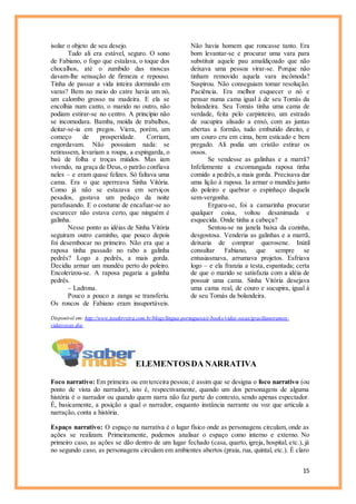 15
isolar o objeto de seu desejo.
Tudo ali era estável, seguro. O sono
de Fabiano, o fogo que estalava, o toque dos
chocalhos, até o zumbido das moscas
davam-lhe sensação de firmeza e repouso.
Tinha de passar a vida inteira dormindo em
varas? Bem no meio do catre havia um nó,
um calombo grosso na madeira. E ela se
encolhia num canto, o marido no outro, não
podiam estirar-se no centro. A princípio não
se incomodara. Bamba, moída de trabalhos,
deitar-se-ia em pregos. Viera, porém, um
começo de prosperidade. Corriam,
engordavam. Não possuíam nada: se
retirassem, levariam a roupa, a espingarda, o
baú de folha e troças miúdos. Mas iam
vivendo, na graça de Deus, o patrão confiava
neles – e eram quase felizes. Só faltava uma
cama. Era o que aperreava Sinha Vitória.
Como já não se estazava em serviços
pesados, gastava um pedaço da noite
parafusando. E o costume de encafuar-se ao
escurecer não estava certo, que ninguém é
galinha.
Nesse ponto as idéias de Sinha Vitória
seguiram outro caminho, que pouco depois
foi desembocar no primeiro. Não era que a
raposa tinha passado no rabo a galinha
pedrês? Logo a pedrês, a mais gorda.
Decidiu armar um mundéu perto do poleiro.
Encolerizou-se. A raposa pagaria a galinha
pedrês.
– Ladrona.
Pouco a pouco a zanga se transferiu.
Os roncos de Fabiano eram insuportáveis.
Não havia homem que roncasse tanto. Era
bom levantar-se e procurar uma vara para
substituir aquele pau amaldiçoado que não
deixava uma pessoa virar-se. Porque não
tinham removido aquela vara incômoda?
Suspirou. Não conseguiam tomar resolução.
Paciência. Era melhor esquecer o nó e
pensar numa cama igual à de seu Tomás da
bolandeira. Seu Tomás tinha uma cama de
verdade, feita pelo carpinteiro, um estrado
de sucupira alisado a enxó, com as juntas
abertas a formão, tudo embutido direito, e
um couro cru em cima, bem esticado e bem
pregado. Ali podia um cristão estirar os
ossos.
Se vendesse as galinhas e a marrã?
Infelizmente a excomungada raposa tinha
comido a pedrês,a mais gorda. Precisava dar
uma lição à raposa. Ia armar o mundéu junto
do poleiro e quebrar o espinhaço daquela
sem-vergonha.
Ergueu-se, foi a camarinha procurar
qualquer coisa, voltou desanimada e
esquecida. Onde tinha a cabeça?
Sentou-se na janela baixa da cozinha,
desgostosa. Venderia as galinhas e a marrã,
deixaria de comprar querosene. Inútil
consultar Fabiano, que sempre se
entusiasmava, arrumava projetos. Esfriava
logo – e ela franzia a testa, espantada; certa
de que o marido se satisfazia com a idéia de
possuir uma cama. Sinha Vitória desejava
uma cama real, de couro e sucupira, igual à
de seu Tomás da bolandeira.
Disponível em: http://www.joseferreira.com.br/blogs/lingua-portuguesa/e-books/vidas-secas/gracilianoramos-
vidassecas.doc
ELEMENTOSDA NARRATIVA
Foco narrativo: Em primeira ou em terceira pessoa; é assim que se designa o foco narrativo (ou
ponto de vista do narrador), isto é, respectivamente, quando um dos personagens de alguma
história é o narrador ou quando quem narra não faz parte do contexto, sendo apenas espectador.
É, basicamente, a posição a qual o narrador, enquanto instância narrante ou voz que articula a
narração, conta a história.
Espaço narrativo: O espaço na narrativa é o lugar físico onde as personagens circulam, onde as
ações se realizam. Primeiramente, podemos analisar o espaço como interno e externo. No
primeiro caso, as ações se dão dentro de um lugar fechado (casa, quarto, igreja, hospital, etc.), já
no segundo caso, as personagens circulam em ambientes abertos (praia, rua, quintal, etc.). É claro
 