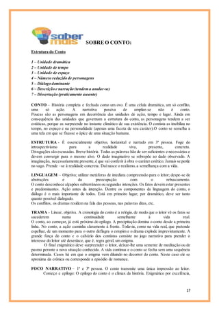 17
SOBRE O CONTO:
Estrutura do Conto
1 – Unidade dramática
2 – Unidade de tempo
3 – Unidade de espaço
4 – Número reduzido de personagens
5 – Diálogo dominante
6 – Descrição e narração (tendem a anular-se)
7 – Dissertação (praticamente ausente)
CONTO – História completa e fechada como um ovo. É uma célula dramática, um só conflito,
uma só ação. A narrativa passiva de ampliar-se não é conto.
Poucas são as personagens em decorrência das unidades de ação, tempo e lugar. Ainda em
consequência das unidades que governam a estrutura do conto, as personagens tendem a ser
estáticas, porque as surpreende no instante climático de sua existência. O contista as imobiliza no
tempo, no espaço e na personalidade (apenas uma faceta de seu caráter).O conto se semelha a
uma tela em que se fixasse o ápice de uma situação humana.
ESTRUTURA - É essencialmente objetivo, horizontal e narrado em 3ª pessoa. Foge do
introspectivismo para a realidade viva, presente, concreta.
Divagações são escusadas. Breve história. Todas as palavras hão de ser suficientes e necessárias e
devem convergir para o mesmo alvo. O dado imaginativo se sobrepõe ao dado observado. A
imaginação, necessariamente presente,é que vai conferir à obra o caráter estético. Jamais se perde
no vago. Prende –se à realidade concreta. Daí nasce o realismo, a semelhança com a vida.
LINGUAGEM – Objetiva; utilizar metáforas de imediata compreensão para o leitor; despe-se de
abstrações e da preocupação com o rebuscamento.
O conto desconhece alçapões subterrâneos ou segundas intenções. Os fatos devem estar presentes
e predominantes. Ação antes da intenção. Dentre os componentes da linguagem do conto, o
diálogo é o mais importante de todos. Está em primeiro lugar; por dramático, deve ser tanto
quanto possível dialogado.
Os conflitos, os dramas residem na fala das pessoas, nas palavras ditas, etc.
TRAMA - Linear, objetiva. A cronologia do conto é a relógio, de modo que o leitor vê os fatos se
sucederem numa continuidade semelhante à vida real.
O conto, ao começar, já está próximo do epílogo. A precipitação domina o conto desde a primeira
linha. No conto, a ação caminha claramente à frente. Todavia, como na vida real, que pretende
espelhar, de um momento para o outro deflagra o estopim e o drama explode imprevistamente. A
grande força do conto e o calvário dos contistas consiste no jogo narrativo para prender o
interesse do leitor até desenlace, que é, regra geral, um enigma.
O final enigmático deve surpreender o leitor, deixar-lhe uma semente de meditação ou de
pasmo perante a nova situação conhecida. A vida continua e o conto se fecha sem uma sequência
determinada. Casos há em que o enigma vem diluindo no decorrer do conto. Neste caso ele se
aproxima da crônica ou corresponde a episódio de romance.
FOCO NARRATIVO – 1ª e 3ª pessoa. O conto transmite uma única impressão ao leitor.
Começo e epílogo: O epílogo do conto é o clímax da história. Enigmático por excelência,
 