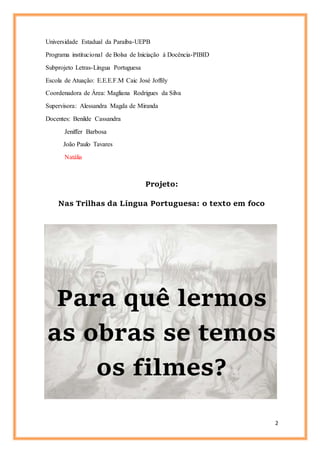 2
Universidade Estadual da Paraíba-UEPB
Programa institucional de Bolsa de Iniciação à Docência-PIBID
Subprojeto Letras-Língua Portuguesa
Escola de Atuação: E.E.E.F.M Caic José Joffily
Coordenadora de Área: Magliana Rodrigues da Silva
Supervisora: Alessandra Magda de Miranda
Docentes: Benilde Cassandra
Jeniffer Barbosa
João Paulo Tavares
Natália
Projeto:
Nas Trilhas da Língua Portuguesa: o texto em foco
Para quê lermos
as obras se temos
os filmes?
 