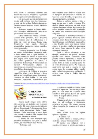 20
areia. Ficou ali estatelado, quietinho, um
zunzum nos ouvidos, percebendo vagamente
que escapara sem honra da aventura.
Viu as nuvens que se desmanchavam
no céu azul, embirrou com elas. Interessou-
se pelo vôo dos urubus. Debaixo dos couros,
Fabiano andava banzeiro, pesado, direitinho
um urubu.
Sentou-se, apalpou as juntas doídas.
Fora sacolejado violentamente, parecia-lhe
que os ossos estavam deslocados.
Olhou com raiva o irmão e a cachorra.
Deviam tê-lo prevenido. Não descobriu
neles nenhum sinal de solidariedade : o
irmão ria como um doido, Baleia, séria,
desaprovava tudo aquilo. Achou-se
abandonado e mesquinho, exposto a quedas,
coices e marradas.
Ergueu-se, arrastou-se com desânimo
até a cerca do bebedouro, encostou-se a ela,
o rosto virado para a água barrenta, o
coração esmorecido. Meteu os dedos finos
pelo rasgão, coçou o peito magro. O tropel
das cabras perdeu-se na ladeira, a
cachorrinha ladrou longe. Como estariam as
nuvens? Provavelmente algumas se
transformavam em carneirinhos, outras eram
como bichos desconhecidos.
Lembrou-se de Fabiano e procurou
esquecê-lo. Com certeza Fabiano e Sinha
Vitória iam castigá-lo por causa do acidente.
Levantou os olhos tímidos. A lua tinha
aparecido, engrossava, acompanhada por
uma estrelinha quase invisível. Aquela hora
os Periquitos descansavam na vazante, nas
touceiras secas de milho. Se possuísse um
daqueles periquitos, seria feliz.
Baixou a cabeça, tornou a olhar a
poça escura que o gado esvaziara. Uns
riachos miúdos marejavam na areia como
artérias abertas de animais. Recordou-se das
cabras abatidas a mão de pilão, penduradas
de cabeça para baixo num caibro do copiar,
sangrando.
Retirou-se. A humilhação atenuou-se
pouco a pouco e morreu. Precisava entrar
em casa, jantar, dormir. E precisava crescer,
ficar tão grande como Fabiano, matar cabras
a mão de pilão, trazer uma faca de ponta à
cintura. Ia crescer, espichar-se numa cama
de varas, fumar cigarros de palha, calçar
sapatos de couro cru.
Subiu a ladeira, chegou-se a casa
devagar, entortando as pernas, banzeiro.
Quando fosse homem, caminharia assim,
pesado, cambaio, importante, as rosetas das
esporas tilintando. Saltaria no lombo de um
cavalo brabo e voaria na catinga como pé-
de-vento, levantando poeira. Ao regressar,
apear-se-ia num pulo e andaria no pátio
assim torto, de perneiras, gibão, guarda-
peito e chapéu de couro com barbicacho. O
menino mais velho e Baleia ficariam
admirados.
Disponível em: http://www.joseferreira.com.br/blogs/lingua-portuguesa/e-books/vidas-secas/gracilianoramos-
vidassecas.doc
O MENINO
MAIS VELHO
Graciliano Ramos
Deu-se aquilo porque Sinha Vitória
não conversou um instante com o menino
mais velho. Ele nunca tinha ouvido falar em
inferno. Estranhando "a linguagem de Sinha
Terta, pediu informações. Sinha Vitória,
distraída, aludiu vagamente a certo lugar
ruim demais, e como o filho exigisse uma
descrição, encolheu os ombros.
O menino foi à sala interrogar o pai,
encontrou-o sentado no chão, com as pernas
abertas, desenrolando um meio de sola.
– Bota o pé aqui.
A ordem se cumpriu e Fabiano tomou
medida da alpercata : deu um traço com a
ponta da faca atrás do calcanhar, outro
adiante do dedo grande. Riscou em seguida
a forma do calçado e bateu palmas
– Arreda.
O pequeno afastou-se um pouco, mas
ficou por ali rondando e timidamente
arriscou a pergunta. Não obteve resposta,
voltou à cozinha, foi pendurar-se à saia da
mãe:
– Como é?
Sinha Vitória falou em espetos
quentes e fogueiras.
– A senhora viu?
Aí Sinha Vitória se zangou, achou-o
insolente e aplicou-lhe um cocorote.
O menino saiu indignado com a
injustiça, atravessou o terreiro, escondeu-se
 