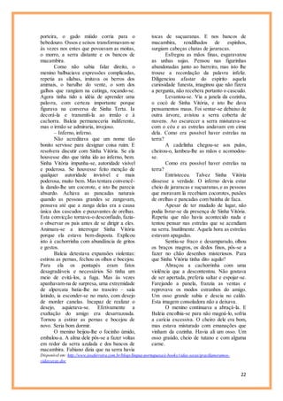 22
porteira, o gado miúdo corria para o
bebedouro. Ossos e seixos transformavam-se
às vezes nos entes que povoavam as moitas,
o morro, a serra distante e os bancos de
macambira.
Como não sabia falar direito, o
menino balbuciava expressões complicadas,
repetia as sílabas, imitava os berros dos
animais, o barulho do vente, o som dos
galhos que rangiam na catinga, roçando-se.
Agora tinha tido a idéia de aprender uma
palavra, com certeza importante porque
figurava na conversa de Sinha Terta. Ia
decorá-la e transmiti-la ao irmão e à
cachorra. Baleia permaneceria indiferente,
mas o irmão se admiraria, invejoso.
– Inferno, inferno.
Não acreditava que um nome tão
bonito servisse para designar coisa ruim. E
resolvera discutir com Sinha Vitória. Se ela
houvesse dito que tinha ido ao inferno, bem.
Sinha Vitória impunha-se, autoridade visível
e poderosa. Se houvesse feito menção de
qualquer autoridade invisível e mais
poderosa, muito bem. Mas tentara convencê-
la dando-lhe um cocorote, e isto lhe parecia
absurdo. Achava as pancadas naturais
quando as pessoas grandes se zangavam,
pensava até que a zanga delas era a causa
única dos cascudos e puxavantes de orelhas.
Esta convicção tornava-o desconfiado, fazia-
o observar os pais antes de se dirigir a eles.
Animara-se a interrogar Sinha Vitória
porque ela estava bem-disposta. Explicou
isto à cachorrinha com abundância de gritos
e gestos.
Baleia detestava expansões violentas:
estirou as pernas, fechou os olhos e bocejou.
Para ela os pontapés eram fatos
desagradáveis e necessários Só tinha um
meio de evitá-los, a fuga. Mas às vezes
apanhavam-na de surpresa, uma extremidade
de alpercata batia-lhe no traseiro – saía
latindo, ia esconder-se no mato, com desejo
de morder canelas. Incapaz de realizar o
desejo, aquietava-se. Efetivamente a
exaltação do amigo era desarrazoada.
Tornou a estirar as pernas e bocejou de
novo. Seria bom dormir.
O menino beijou-lhe o focinho úmido,
embalou-a. A alma dele pôs-se a fazer voltas
em redor da serra azulada e dos bancos de
macambira. Fabiano dizia que na serra havia
tocas de suçuaranas. E nos bancos de
macambira, rendilhados de espinhos,
surgiam cabeças chatas de jararacas.
Esfregou as mãos finas, esgaravatou
as unhas sujas. Pensou nas figurinhas
abandonadas junto ao barreiro, mas isto lhe
trouxe a recordação da palavra infeliz.
Diligenciou afastar do espírito aquela
curiosidade funesta, imaginou que não fizera
a pergunta, não recebera portanto o cascudo.
Levantou-se. Via a janela da cozinha,
o cocó de Sinha Vitória, e isto lhe dava
pensamentos maus. Foi sentar-se debaixo de
outra árvore, avistou a serra coberta de
nuvens. Ao escurecer a serra misturava-se
com o céu e as estrelas andavam em cima
dela. Como era possível haver estrelas na
terra?
A cadelinha chegou-se aos pulos,
cheirou-o, lambeu-lhe as mãos e acomodou-
se.
Como era possível haver estrelas na
terra?
Entristeceu. Talvez Sinha Vitória
dissesse a verdade. O inferno devia estar
cheio de jararacas e suçuaranas,e as pessoas
que moravam lá recebiam cocorotes, puxões
de orelhas e pancadas com bainha de faca.
Apesar de ter mudado de lugar, não
podia livrar-se da presença de Sinha Vitória.
Repetiu que não havia acontecido nada e
tentou pensar nas estrelas que se acendiam
na serra. Inutilmente. Aquela hora as estrelas
estavam apagadas.
Sentiu-se fraco e desamparado, olhou
os braços magros, os dedos finos, pôs-se a
fazer no chão desenhos misteriosos. Para
que Sinha Vitória tinha dito aquilo?
Abraçou a cachorrinha com uma
violência que a descontentou. Não gostava
de ser apertada, preferia saltar e espojar-se.
Farejando a panela, franzia as ventas e
reprovava os modos estranhos do amigo.
Um osso grande subia e descia no caldo.
Esta imagem consoladora não a deixava.
O menino continuava a abraçá-la. E
Baleia encolhia-se para não magoá-lo, sofria
a carícia excessiva. O cheiro dele era bom,
mas estava misturado com emanações que
vinham da cozinha. Havia ali um osso. Um
osso graúdo, cheio de tutano e com alguma
carne.
Disponível em: http://www.joseferreira.com.br/blogs/lingua-portuguesa/e-books/vidas-secas/gracilianoramos-
vidassecas.doc
 