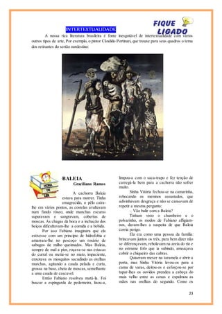 23
INTERTEXTUALIDADE
A nossa rica literatura brasileira é fonte inesgotável de intertextualidade com vários
outros tipos de arte, Por exemplo, o pintor Cândido Portinari, que trouxe para seus quadros o tema
dos retirantes do sertão nordestino:
BALEIA
Graciliano Ramos
A cachorra Baleia
estava para morrer. Tinha
emagrecido, o pêlo caíra-
lhe em vários pontos, as costelas avultavam
num fundo róseo, onde manchas escuras
supuravam e sangravam, cobertas de
moscas. As chagas da boca e a inchação dos
beiços dificultavam-lhe a comida e a bebida.
Por isso Fabiano imaginara que ela
estivesse com um princípio de hidrofobia e
amarrara-lhe no pescoço um rosário de
sabugos de milho queimados. Mas Baleia,
sempre de mal a pior, roçava-se nas estacas
do curral ou metia-se no mato, impaciente,
enxotava os mosquitos sacudindo as orelhas
murchas, agitando a cauda pelada e curta,
grossa na base, cheia de moscas, semelhante
a uma cauda de cascavel.
Então Fabiano resolveu matá-la. Foi
buscar a espingarda de pederneira, lixou-a,
limpou-a com o saca-trapo e fez tenção de
carregá-la bem para a cachorra não sofrer
muito.
Sinha Vitória fechou-se na camarinha,
rebocando os meninos assustados, que
adivinhavam desgraça e não se cansavam de
repetir a mesma pergunta:
– Vão bulir com a Baleia?
Tinham visto o chumbeiro e o
polvarinho, os modos de Fabiano afligiam-
nos, davam-lhes a suspeita de que Baleia
corria perigo.
Ela era como uma pessoa da família:
brincavam juntos os três, para bem dizer não
se diferençavam, rebolavam na areia do rio e
no estrume fofo que ia subindo, ameaçava
cobrir o chiqueiro das cabras.
Quiseram mexer na taramela e abrir a
porta, mas Sinha Vitória levou-os para a
cama de varas, deitou-os e esforçou-se por
tapar-lhes os ouvidos prendeu a cabeça do
mais velho entre as coxas e espalmou as
mãos nas orelhas do segundo. Como os
 