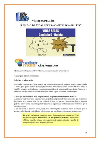 26
VÍDEO ANIMAÇÃO
“RESUMO DE VIDAS SECAS – CAPÍTULO 9 – BALEIA”
GÊNERORESUMO
Muito conteúdo para lembrar? Calma, os resumos estão aí para isso!
4passosparafazer um bomresumo:
1. Leia e releia o texto
A primeira coisa que você deve saber é que preparar um resumo é,também, uma forma de estudar
– afinal, para poder elaborá-lo, você precisa estar bem afinado com o assunto. O ideal, então, é
você ler e reler o texto algumas vezes para se certificar de ter entendido tudo direito. Aproveite o
momento em que estiver estudando a matéria! Fazer alguns exercícios também ajuda.
2. Busque os conceitos mais importantes e os pontos fundamentais do texto
Agora que você leu o texto algumas vezes, já pode estar preparado para ressaltar o que há de mais
importante nele, ou seja, qual é a sua essência. É aqui em que você deve tentar buscar algumas
palavras-chave sobre o assunto, para te ajudar a se organizar, e também destacar no texto o que é
mais importante.
Além de reunir as palavras-chave, você pode também grifar os itens e frases essenciais para a
compreensão daquele conteúdo, ou até mesmo o que não dá para escapar de ser decorado.
Atenção! Na hora de buscar as partes fundamentais da matéria, você vai
precisar ter algumas habilidades em interpretação de texto. Não adianta
sublinhar ou grifar o texto inteiro, por isso, é preciso entender o que há de
indispensável no meio daquelas palavras.
 