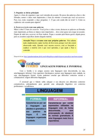 27
3. Organize as ideias principais
Agora é a hora de organizar o que você entendeu do assunto. De posse das palavras-chave e das
fórmulas, nomes e datas mais importantes, é hora de orientar o resumo que você vai escrever.
Para isso, tente responder a duas perguntas: 1. O que está sendo dito no texto? 2. Como eu
explicaria este assunto para alguém?
4. Escreva o texto com suas palavras
Mãos à obra! É hora de escrever. Você já leu e releu o texto, destacou as palavras ou fórmulas
mais importantes, já listou os tópicos mais importantes… deve estar quase um craque no assunto.
Depois de tudo isso, escrever vai ficar moleza. Pegue o assunto pelo básico geral e depois passe
para os assuntos específicos dentro daquela matéria.
Atenção! Faça o resumo com suas próprias palavras. Não adianta
nada simplesmente copiar trechos do livro-texto, porque você não estará
absorvendo nada. Quando você mesmo escreve, está se forçando a
explicar a matéria com o que você aprendeu, o que ajuda a fixar o
conteúdo
Disponível em:http://guiadoestudante.abril.com.br/blog/dicas-estudo/4-passos-para-fazer-um-bom-resumo/
LINGUAGEM FORMAL E INFORMAL
Com a família e os amigos usamos uma linguagem mais descontraída, ou seja,
uma linguagem informal. Com superiores hierárquicos usamos uma linguagem mais cuidada, ou
seja, uma linguagem formal. Assim, podemos concluir que diferentes contextos sociais e
comunicativos exigem diferentes linguagens.
É essencial que o falante saiba adequar o seu discurso aos diferentes contextos
comunicativos, principalmente para garantir uma adequação linguística em contextos
profissionais e acadêmicos.
 