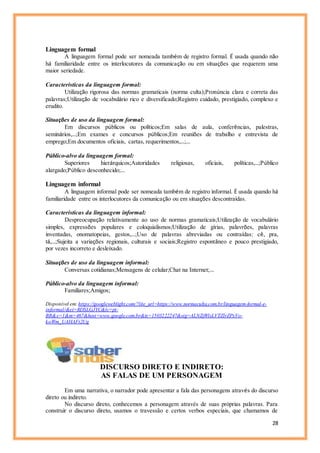 28
Linguagem formal
A linguagem formal pode ser nomeada também de registro formal. É usada quando não
há familiaridade entre os interlocutores da comunicação ou em situações que requerem uma
maior seriedade.
Características da linguagem formal:
Utilização rigorosa das normas gramaticais (norma culta);Pronúncia clara e correta das
palavras;Utilização de vocabulário rico e diversificado;Registro cuidado, prestigiado, complexo e
erudito.
Situações de uso da linguagem formal:
Em discursos públicos ou políticos;Em salas de aula, conferências, palestras,
seminários,…;Em exames e concursos públicos;Em reuniões de trabalho e entrevista de
emprego;Em documentos oficiais, cartas, requerimentos,…;…
Público-alvo da linguagem formal:
Superiores hierárquicos;Autoridades religiosas, oficiais, políticas,…;Público
alargado;Público desconhecido;…
Linguagem informal
A linguagem informal pode ser nomeada também de registro informal. É usada quando há
familiaridade entre os interlocutores da comunicação ou em situações descontraídas.
Características da linguagem informal:
Despreocupação relativamente ao uso de normas gramaticais;Utilização de vocabulário
simples, expressões populares e coloquialismos;Utilização de gírias, palavrões, palavras
inventadas, onomatopeias, gestos,…;Uso de palavras abreviadas ou contraídas: cê, pra,
tá,…;Sujeita a variações regionais, culturais e sociais;Registro espontâneo e pouco prestigiado,
por vezes incorreto e desleixado.
Situações de uso da linguagem informal:
Conversas cotidianas;Mensagens de celular;Chat na Internet;…
Público-alvo da linguagem informal:
Familiares;Amigos;
Disponível em:https://googleweblight.com/?lite_url=https://www.normaculta.com.br/linguagem-formal-e-
informal/&ei=RDSLGJYC&lc=pt-
BR&s=1&m=467&host=www.google.com.br&ts=1503222247&sig=ALNZjWlsLVTZlrZPxVo-
koWm_UAHAFt2Ug
DISCURSO DIRETO E INDIRETO:
AS FALAS DE UM PERSONAGEM
Em uma narrativa, o narrador pode apresentar a fala das personagens através do discurso
direto ou indireto.
No discurso direto, conhecemos a personagem através de suas próprias palavras. Para
construir o discurso direto, usamos o travessão e certos verbos especiais, que chamamos de
 