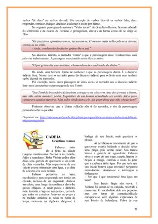 29
verbos "de dizer" ou verbos dicendi. São exemplo de verbos dicendi os verbos falar, dizer,
responder, retrucar, indagar, declarar, exclamar e assim por diante.
Na seguinte passagem do romance “Vidas secas”, de Graciliano Ramos, ficamos sabendo
do sofrimento e da rudeza de Fabiano, o protagonista, através da forma como ele se dirige ao
filho.
“Os juazeiros aproximaram-se, recuaram-se. O menino mais velho pôs-se a chorar,
sentou-se no chão.
- Anda, condenado do diabo, gritou-lhe o pai.”
No discurso indireto, o narrador "conta" o que a personagem disse. Conhecemos suas
palavras indiretamente. A passagem mencionada acima ficaria assim:
"O pai gritou-lhe que andasse, chamando-o de condenado do diabo."
Há ainda, uma terceira forma de conhecer o que as personagens dizem. É o discurso
indireto livre. Nesse caso o narrador passa do discurso indireto para o direto sem usar nenhum
verbo dicendi ou travessão.
Por exemplo, numa outra passagem de vidas secas, o narrador usa o discurso indireto
livre para caracterizar a personagem de seu Tomé:
“Seu Tomé da bolandeira falava bem, estragava os olhos em cima dos jornais e livros,
mas não sabia mandar: pedia. Esquisitice de um homem remediado ser cortês. Até o povo
censurava aquelas maneiras. Mas todos obedeciama ele. Ah quem disse que não obedeciam?”
Podemos observar que a última reflexão não é do narrador, e sim da personagem,
pensando sobre a questão
Disponível em: https://educacao.uol.com.br/disciplinas/portugues/discurso-direto-e-indireto-as-falas-de-
um-personagem.htm
CADEIA
Graciliano Ramos
Fabiano tinha
ido à feira da cidade
comprar mantimentos. Precisava sal, farinha,
feijão e rapaduras. Sinha Vitória pedira além
disso uma garrafa de querosene e um corte
de chita vermelha. Mas o querosene de seu
Inácio estava misturado com água, e a chita
da amostra era cara demais.
Fabiano percorreu as lojas,
escolhendo o pano regateando um tostão em
côvado, receoso de ser enganado. Andava
irresoluto, uma longa desconfiança dava-lhe
gestos oblíquos. A tarde puxou o dinheiro,
meio tentado, e logo se arrependeu, certo de
que todos os caixeiros furtavam no preço e
na medida: amarrou as notas na ponta do
lenço, meteu-as na algibeira, dirigiu-se à
bodega de seu Inácio, onde guardara os
picuás.
Aí certificou-se novamente de que o
querosene estava batizado e decidiu beber
uma pinga, pois sentia calor. Seu Inácio
trouxe a garrafa de aguardente. Fabiano
virou o copo de um trago, cuspiu, limpou os
beiços à manga, contraiu o rosto. Ia jurar
que a cachaça tinha água. Por que seria que
seu Inácio botava água em tudo? perguntou
mentalmente. Animou-se e interrogou o
bodegueiro:
– Por que é que vossemecê bota água em
tudo?
Seu Inácio fingiu não ouvir. E
Fabiano foi sentar-se na calçada, resolvido a
conversar. O vocabulário dele era pequeno,
mas em horas de comunicabilidade
enriquecia-se com algumas expressões de
seu Tomás da bolandeira. Pobre de seu
 