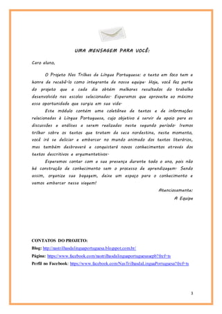 3
UMA MENSAGEM PARA VOCÊ:
Caro aluno,
O Projeto Nas Trilhas da Língua Portuguesa: o texto em foco tem a
honra de recebê-lo como integrante da nossa equipe. Hoje, você faz parte
do projeto que a cada dia obtém melhores resultados do trabalho
desenvolvido nas escolas selecionadas. Esperamos que aproveite ao máximo
essa oportunidade que surgiu em sua vida.
Este módulo contém uma coletânea de textos e de informações
relacionadas à Língua Portuguesa, cujo objetivo é servir de apoio para as
discussões e análises a serem realizadas neste segundo período. Iremos
trilhar sobre os textos que tratam da seca nordestina, neste momento,
você irá se deliciar e embarcar no mundo animado dos textos literários,
mas também desbravará e conquistará novos conhecimentos através dos
textos descritivos e argumentativos.
Esperamos contar com a sua presença durante todo o ano, pois não
há construção de conhecimento sem o processo de aprendizagem. Sendo
assim, organize sua bagagem, deixe um espaço para o conhecimento e
vamos embarcar nessa viagem!
Atenciosamente:
A Equipe
CONTATOS DO PROJETO:
Blog: http://nastrilhasdalinguaportuguesa.blogspot.com.br/
Página: https://www.facebook.com/nastrilhasdalinguaportuguesauepb?fref=ts
Perfil no Facebook: https://www.facebook.com/NasTrilhasdaLinguaPortuguesa?fref=ts
 