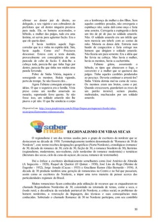 33
afirmar ao doutor juiz de direito, ao
delegado, a seu vigário e aos cobradores da
prefeitura que ali dentro ninguém prestava
para nada. Ele, os homens acocorados, o
bêbedo, a mulher das pulgas, tudo era uma
lástima, só servia para agüentar facão. Era o
que ele queria dizer.
E havia também aquele fogo-
corredor que ia e vinha no espírito dele. Sim,
havia aquilo. Como era? Precisava
descansar. Estava com a testa doendo,
provavelmente em conseqüência de uma
pancada de cabo de facão. E doía-lhe. a
cabeça toda, parecia-lhe que tinha fogo por
dentro, parecia-lhe que tinha nos miolos uma
panela fervendo.
Pobre de Sinha Vitória, inquieta e
sossegando os meninos. Baleia vigiando,
perto da trempe. Se não fossem eles...
Agora Fabiano conseguia arranjar as
idéias. O que o segurava era a família. Vivia
preso como um novilho amarrado ao
mourão, suportando ferro quente. Se não
fosse isso, um soldado amarelo não lhe
pisava o pé não. O que lhe amolecia o corpo
era a lembrança da mulher e dos filhos. Sem
aqueles cambões pesados, não envergaria o
espinhaço não, sairia dali como onça e faria
uma asneira. Carregaria a espingarda e daria
um tiro de pé de pau no soldado amarelo.
Não. O soldado amarelo era um infeliz que
nem merecia um tabefe com as costas da
mão. Mataria os donos dele. Entraria num
bando de cangaceiros e faria estrago nos
homens que dirigiam o soldado amarelo.
Não ficaria um para semente. Era a idéia que
lhe fervia na cabeça. Mas havia a mulher,
havia os meninos, havia a cachorrinha.
Fabiano gritou, assustando o
bêbedo, os tipos que abanavam o fogo, o
carcereiro e a mulher que se queixava das
pulgas. Tinha aqueles cambões pendurados
ao pescoço. Deveria continuar a arrastá-los?
Sinha Vitória dormia mal na cama de varas.
Os meninos eram uns brutos, como o pai.
Quando crescessem, guardariam as reses de
um patrão invisível, seriam pisados,
maltratados, machucados por um soldado
amarelo.
Disponível em: http://www.joseferreira.com.br/blogs/lingua-portuguesa/e-books/vidas-
secas/gracilianoramos-vidassecas.doc
REGIONALISMO EM VIDAS SECAS
O regionalismo é um dos termos usados para o grupo de escritores do nordeste que se
destacaram na década de 1930. Terminologicamente também denominado de “Romance de 30 do
Nordeste”, este termo recebeu designações geográficas (Norte/Nordeste), cronológicas (romance
de 30, década do romance de 30, ciclo de 30, ficção de 30, o romance brasileiro de 30), literárias
(regionalismo, modernismo, neo-realismo, ciclo nordestino do romance modernista) e temáticas
(literatura das secas, ciclo da cana-de-açúcar, do cacau, romance de testemunho).
Daí a ênfase a escritores ideologicamente semelhantes como José Américo de Almeida
(A bagaceira - 1928), Raquel de Queiroz (O Quinze - 1930), José Lins do Rego (Menino de
Engenho - 1932), Jorge Amado (Cacau - 1933) e Graciliano Ramos (São Bernardo - 1934). A
década de 30 produziu também uma geração de romancistas no Centro e no Sul que passaram,
assim como os escritores do Nordeste, a impor uma nova maneira de pensar acerca das
particularidades regionais do Brasil.
Muitos romancistas ficam conhecidos pela utilização de recursos que os enquadraram no
chamado Regionalismo Nordestino de 30, consistindo na retomada de temas, como a seca, o
êxodo rural, a decadência da sociedade patriarcal do Nordeste, a crítica social, os problemas do
homem nordestino, a renovação da linguagem, das técnicas e suas consequências mais
conhecidas. Sobretudo o chamado Romance de 30 no Nordeste participou, com seu contribtlo
 