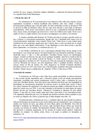 34
temático de seca, cangaço, fanatismo religioso, latifúndios e exploração do homem pelo homem
(1), segundo Pedro Paulo Montenegro.
- A ficção dos anos 30
Os romancistas de 30 caracterizavam-se por adotarem visão crítica das relações sociais,
regionalismo ressaltando o homem hostilizado pelo ambiente, pela terra, cidade, o homem
devorado pelos problemas que o meio lhe impõe. As obras nordestinas escritas na década de 1930
se inserem na linha do Realismo crítico, tão em voga nessa década e, mais ainda, na literatura
contemporânea. Além destas características, observa-se que o regionalismo nordestino identifica
fatos, traços, temas, personagens que descrevem e torna em evidência uma região. Neste caso a
região em foco é a região nordeste com seu povo, sua linguagem, sua cultura e seus dramas.
A temática abordada pelo Romance de 30 deixa prevalecer em tudo a questão social, em
que o homem é o personagem protagonista; quando não, ele é substituído pelo espaço seco ou
caracteristicamente nordestino, como constata Álvaro Lins: ´Vidas Secas é o que contém maior
sentimento da terra nordestina, aquela parte que é áspera, dura e cruel, sem deixar de ser amada
pelos que a ela estão ligados teluricamente. O que impulsiona os seres desta novela, o que lhes
marca ajisionomia e os caracteres, é o fenômeno da seca.´ (2
E sem dúvida o fenômeno da seca o personagem principal desta novela, porque revela
personagens e um enredo que giram e são determinados por esta intempérie nordestina. O espaço
nordestino marca a vida e a obra graciliânica. Graciliano Ramos nasceu em Quebrângulo,
Alagoas. Estudou em Maceió, mas não cursou nenhuma faculdade. Após breve estada no Rio de
Janeiro como revisor dos jornais ´Correio da Manhã e A Tarde´, passou a fazer jornalismo e
política elegendo-se prefeito em 1927. Foi preso em 1936 sob acusação de comunista e nesta fase
escreveu Memórias do Cárcere, um sério depoimento sobre a realidade brasileira. Depois do
cárcere morou no Rio de Janeiro. Em 1945, integrou-se no Partido Comunista Brasileiro.
Graciliano estreou em 1933 com Caetés, mas é São Bernardo, verdadeira obra prima da literatura
brasileira. Depois vieram as publicações de ´Angústia´ (1936) e Vidas Secas (1938).
A inscrição do romance
É exatamente em 1938 que a obra Vidas Secas ganha notoriedade no universo ficcional.
A obra assume grande importância para a literatura, porque revela um mundo marcadamente
regionalista, assumindo uma posição notadamente social e crítica sobre o sofrimento da seca
como tece Graciliano Ramos. Essa obra possui uma atmosfera da ficção que está mergulhada na
humanidade, no encantamento, projetados no contexto social e na paixão pela escrita. A busca
dos valores humanos dá seguimento a um audacioso projeto que implica a elaboração de um vasto
painel de cenário seco em 1930. A seca não conseguia se desvincular, de modo algum, do espaço
literário descrito por Graciliano Ramos: ´Entristeceu. Considerar-se plantado em terra alheia!
Engano. A sina dele era correr mundo, andar para cima e para baixo, à toa, como judeu errante.
Um vagabundo empurrado pela seca, era hóspede que demorava demais, tomava amizade à casa,
ao curral, ao chiqueiro das cabras, ao juazeiro que os tinha abrigado uma noite .(3)
Tal painel desenha o fenômeno da seca e o ambiente típico de uma fazenda no nordeste,
além de desencadear um projeto de escrita social voltado para um engajamento com o sistema que
mutilou esse homem da terra, que planta em terra alheia, planta sem liberdade. Essa falta de
liberdade é lembrada em Memórias do Cárcere, onde Graciliano Ramos afirma que foram-lhe
cassados seus direitos de cidadão. Revolucionário chinfrim, afirmou: Desculpava-me a idéia de
não pertencer a nenhuma organização, de ser incapaz de realizar tarefas práticas. Impossível
trabalhar em conjunto. As minhas armas, fracas e de papel, só podiam ser manejadas no
isolamento. (4)
Disponível em: http://diariodonordeste.verdesmares.com.br/cadernos/caderno-3/regionalismo-em-vidas-
secas-1.707656
 