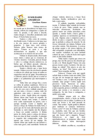 35
O SOLDADO
AMARELO
Graciliano Ramos
Fabiano meteu-se
na vereda que ia desembocar na lagoa seca,
torrada, coberta de catingueiras e capões de
mato. Ia pesado, o alo cheio a tiracolo,
muitos látegos e chocalhos pendurados num
braço. O facão batia nos tocos.
Espiava o chão como de costume,
decifrando rastos. Conheceu os da égua ruça
e da cria, marcas de cascos grandes e
pequenos. A égua ruça, com certeza.
Deixara pêlos brancos num tronco de
angico. Urinara na areia e o mijo
desmanchara as pegadas, o que não
aconteceria se se tratasse de um cavalo.
Fabiano ia desprecatado, observando
esses sinais e outros que se cruzavam, de
viventes menores. Corcunda, parecia farejar
o solo e a catinga deserta animava-se, os
bichos que ali tinham passado voltavam,
apareciam-lhe diante dos olhos miúdos.
Seguiu a direção que a égua havia
tomado. Andara cerca de cem braças quando
o cabresto de cabelo que trazia no ombro se
enganchou num pé de quipá. Desembaraçou
o cabresto, puxou o facão, pôs-se a cortar as
quipás e as palmatórias que interrompiam a
passagem.
Tinha feito um estrago feio, a terra
se cobria de palmas espinhosas. Deteve-se
percebendo rumor de garranchos, voltou-se
e deu de cara com o soldado amarelo que,
um ano antes, o levara a cadeia, onde ele
agüentara uma surra e passara a noite.
Baixou a arma. Aquilo durou um segundo.
Menos: durou uma fração de segundo. Se
houvesse durado mais tempo, o amarelo
teria caído esperneando na poeira, com o
quengo rachado. Como o impulso que
moveu o braço de Fabiano foi muito forte, o
gesto que ele fez teria sido bastante para um
homicídio se outro impulso não lhe dirigisse
o braço em sentido contrário. A lâmina
parou de chofre, junto à cabeça do intruso,
bem em cima do boné vermelho. A princípio
o vaqueiro não compreendeu nada. Viu
apenas que estava ali um inimigo. De
repente notou que aquilo era um homem e,
coisa mais grave, uma autoridade. Sentiu um
choque violento, deteve-se, o braço ficou
irresoluto, bambo, inclinando-se para um
lado e para outro.
O soldado, magrinho, enfezadinho,
tremia. E Fabiano tinha vontade de levantar
o facão de novo. Tinha vontade, mas os
músculos afrouxavam. Realmente não
quisera matar um cristão: procedera como
quando, a montar brabo, evitava galhos e
espinhos. Ignorava os movimentos que fazia
na sela. Alguma coisa o empurrava para a
direita ou para a esquerda. Era essa coisa
que ia partindo a cabeça do amarelo. Se ela
tivesse demorado um minuto, Fabiano seria
um cabra valente. Não demorara. A certeza
do perigo surgira e ele estava indeciso, de
olho arregalado, respirando com dificuldade,
um espanto verdadeiro no rosto barbudo
coberto de suor, o cabo do facão mal seguro
entre os dois dedos úmidos.
Tinha medo e repetia que estava em
perigo, mas isto lhe pareceu tão absurdo que
se pôs a rir. Medo daquilo? Nunca vira uma
pessoa tremer assim. Cachorro. Ele não era
dunga na cidade? Não pisava os pés dos
matutos, na feira? Não botava gente na
cadeia? Sem-vergonha, mofino.
Irritou-se. Porque seria que aquele
safado batia os dentes como um caititu? Não
via que ele era incapaz de vingar-se? Não
via? Fechou a cara. A idéia do perigo ia-se
sumindo. Que perigo? Contra aquilo nem
precisava facão, bastavam as unhas.
Agitando os chocalhos e os látegos, chegou
a mão esquerda, grossa e cabeluda, à cara do
polícia, que recuou e se encostou a uma
catingueira. Se não fosse a catingueira, o
infeliz teria caído.
Fabiano pregou nele os olhos
ensangüentados, meteu o facão na bainha.
Podia matá-lo com as unhas. Lembrou-se da
surra que levara e da noite passada na
cadeia. Sim senhor. Aquilo ganhava dinheiro
para maltratar as criaturas inofensivas.
Estava certo? O rosto de Fabiano contraía-
se, medonho, mais feio que um focinho.
Hem? Estava certo? Bulir com as pessoas
que não fazem mal a ninguém. Porque?
Sufocava-se, as rugas da testa
aprofundavam-se, os pequenos olhos azuis
abriam-se demais, numa interrogação
dolorosa.
O soldado encolhia-se, escondia-se
 