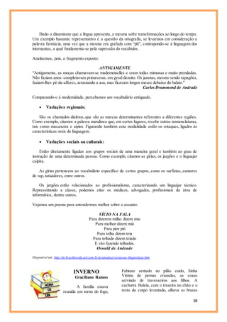 38
Dado o dinamismo que a língua apresenta, a mesma sofre transformações ao longo do tempo.
Um exemplo bastante representativo é a questão da ortografia, se levarmos em consideração a
palavra farmácia, uma vez que a mesma era grafada com “ph”, contrapondo-se à linguagem dos
internautas, a qual fundamenta-se pela supressão do vocábulos.
Analisemos, pois, o fragmento exposto:
ANTIGAMENTE
“Antigamente, as moças chamavam-se mademoiselles e eram todas mimosas e muito prendadas.
Não faziam anos: completavam primaveras, em geral dezoito. Os janotas, mesmo sendo rapagões,
faziam-lhes pé-de-alferes, arrastando a asa, mas ficavam longos meses debaixo do balaio."
Carlos Drummond de Andrade
Comparando-o à modernidade, percebemos um vocabulário antiquado.
 Variações regionais:
São os chamados dialetos, que são as marcas determinantes referentes a diferentes regiões.
Como exemplo, citamos a palavra mandioca que, em certos lugares, recebe outras nomenclaturas,
tais como: macaxeira e aipim. Figurando também esta modalidade estão os sotaques, ligados às
características orais da linguagem.
 Variações sociais ou culturais:
Estão diretamente ligadas aos grupos sociais de uma maneira geral e também ao grau de
instrução de uma determinada pessoa. Como exemplo, citamos as gírias, os jargões e o linguajar
caipira.
As gírias pertencem ao vocabulário específico de certos grupos, como os surfistas, cantores
de rap, tatuadores, entre outros.
Os jargões estão relacionados ao profissionalismo, caracterizando um linguajar técnico.
Representando a classe, podemos citar os médicos, advogados, profissionais da área de
informática, dentre outros.
Vejamos um poema para entendermos melhor sobre o assunto:
VÍCIO NA FALA
Para dizerem milho dizem mio
Para melhor dizem mió
Para pior pió
Para telha dizem teia
Para telhado dizem teiado
E vão fazendo telhados.
Oswald de Andrade
Disponível em: http://m.brasilescola.uol.com.br/gramatica/variacoes-linguisticas.htm
INVERNO
Graciliano Ramos
A família estava
reunida em torno do fogo,
Fabiano sentado no pilão caído, Sinha
Vitória de pernas cruzadas, as coxas
servindo de travesseiros aos filhos. A
cachorra Baleia, com o traseiro no chão e o
resto do corpo levantado, olhava as brasas
 