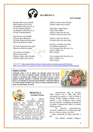 4
SOBRE O AUTOR:
Conhecido como o rei do baião, Luiz Gonzaga nasceu em 13 de
dezembro de 1912, na fazenda Caiçara, município de Exu – PE. Desde
criança se interessou pela sanfona de oito baixos do pai, a quem
ajudava tocando zabumba e cantando em festas religiosas, feiras e
forrós. Luiz Gonzaga foi uma das mais completas e importantes figuras
da musica popular brasileira que trouxe os ritmos nordestinos para os
meios de comunicação de massa.
ASA BRANCA
Luiz Gonzaga
Quando olhei a terra ardendo
Igual fogueira de São João
Eu perguntei a Deus do céu, ai
Por que tamanha judiação
Eu perguntei a Deus do céu, ai
Por que tamanha judiação
Que braseiro, que fornalha
Nem um pé de plantação
Por falta d'água perdi meu gado
Morreu de sede meu alazão
Por farta d'água perdi meu gado
Morreu de sede meu alazão
Até mesmo a asa branca
Bateu asas do sertão
Depois eu disse, adeus Rosinha
Guarda contigo meu coração
Depois eu disse, adeus Rosinha
Guarda contigo meu coração
Hoje longe, muitas léguas
Numa triste solidão
Espero a chuva cair de novo
Pra mim voltar pro meu sertão
Espero a chuva cair de novo
Pra mim voltar pro meu sertão
Quando o verde dos teus olhos
Se espalhar na plantação
Eu te asseguro não chore não, viu
Que eu voltarei, viu
Meu coração
Eu te asseguro não chore não, viu
Que eu voltarei, viu
Meu coração
Disponível em: https://googleweblight.com/?lite_url=https://m.letras.mus.br/luiz-gonzaga/47081/&lc=pt-
BR&s=1&m=467&host=www.google.com.br&ts=1503155253&sig=ALNZjWmYDhpweDHftfATnXbfxK9mHQkquQ
MUDANÇA
Graciliano Ramos
Na planície
avermelhada os juazeiros
alargavam duas manchas verdes. Os
infelizes tinham caminhado o dia inteiro,
estavam cansados e famintos.
Ordinariamente andavam pouco, mas como
haviam repousado bastante na areia do rio
seco, a viagem progredira bem três léguas.
Fazia horas que procuravam uma sombra. A
folhagem dos juazeiros apareceu longe,
através dos galhos pelados da catinga rala.
Arrastaram-se para lá, devagar,
Sinha Vitória com o filho mais novo
escanchado no quarto e o baú de folha na
cabeça, Fabiano sombrio, cambaio, o aió a
tiracolo, a cuia pendurada numa correia
presa ao cinturão, a espingarda de pederneira
no ombro. O menino mais velho e a cachorra
Baleia iam atrás.
Os juazeiros aproximaram-se,
recuaram, sumiram-se. O menino mais velho
pôs-se a chorar, sentou-se no chão.
– Anda, condenado do diabo, gritou-lhe o
pai.
Não obtendo resultado, fustigou-o
 