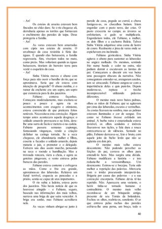 40
– An!
Os esteios de aroeira estavam bem
fincados no chão duro. Se o rio chegasse ali,
derrubaria apenas os torrões que formavam
o enchimento das paredes de taipa. Deus
protegeria a família.
– An!
As varas estavam bem amarradas
com cipós nos esteios de aroeira. O
arcabouço da casa resistiria à fúria das
águas. E quando elas baixassem, a família
regressaria. Sim, viveriam todos no mato,
como preás. Mas voltariam quando as águas
baixassem, tirariam do barreiro terra para
vestir o esqueleto da casa.
– An!
Sinha Vitória moveu o abano com
força para não ouvir o barulho do rio, que se
aproximava. Seria que ele estava com
intenção de progredir? O abano zumbia, e o
rumor da enchente era um sopro, um sopro
que esmorecia para lá dos juazeiros.
Fabiano contava façanhas.
Começara moderadamente, mas excitara-se
pouco a pouco e agora via os
acontecimentos com exagero e otimismo,
estava convencido de que praticara feitos
notáveis. Necessitava esta convicção. Algum
tempo antes acontecera aquela desgraça: o
soldado amarelo provocara-o na feira, dera-
lhe uma surra de facão e metera-o na cadeia.
Fabiano passara semanas capiongo,
fantasiando vinganças, vendo a criação
definhar na catinga torrada. Se a seca
chegasse, ele abandonaria mulher e filhos,
coseria a facadas o soldado amarelo, depois
mataria o juiz, o promotor e o delegado.
Estivera uns dias assim murcho, pensando
na seca e roendo a humilhação. Mas a
trovoada roncara, viera a cheia, e agora as
goteiras pingavam, o vento entrava pelos
buracos das paredes.
Fabiano estava contente e esfregava
as mãos. Como o frio era grande,
aproximou-as das labaredas. Relatava um
fuzuê terrível, esquecia as pancadas e a
prisão, sentia-se capaz de atos importantes.
O rio subia a ladeira, estava perto
dos juazeiros. Não havia notícia de que os
houvesse atingido – e Fabiano, seguro,
baseado nas informações dos mais velhos,
narrava uma briga de que saíra vencedor. A
briga era sonho, mas Fabiano acreditava
nela.
As vacas vinham abrigar-se junto à
parede da casa, pegada ao curral, a chuva
fustigava-as, os chocalhos batiam. Iriam
engordar com o pasto novo, dar crias. O
pasto cresceria no campo, as árvores se
enfeitariam, o gado se multiplicaria.
Engordariam todos, ele Fabiano, a mulher,
os dois filhos e a cachorra Baleia. Talvez
Sinha Vitória adquirisse uma cama de lastro
de couro. Realmente o jirau de varas onde se
espichavam era incômodo.
Fabiano gesticulava. Sinha Vitória
agitava o abano para sustentar as labaredas
no angico molhado. Os meninos, sentindo
frio numa banda e calor na outra, não
podiam dormir e escutavam as lorotas do
pai. Começaram a discutir em voz baixa
uma passagem obscura da narrativa. Não
conseguiram entender-se, arengaram azedos,
iam se atracando. Fabiano zangou-se com a
impertinência deles e quis puni-los. Depois
moderou-se, repisou o trecho
incompreensível utilizando palavras
diferentes.
O menino mais novo bateu palmas,
olhou as mãos de Fabiano, que se agitavam
por cima das labaredas,escuras e vermelhas.
As costas ficavam na sombra, mas as palmas
estavam iluminadas e cor de sangue. Era
como se Fabiano tivesse esfolado um
animal. A barba ruiva e emaranhada estava
invisível, os olhos azulados e imóveis
fixavam-se nos tições, a fala dura e rouca
entrecortava-se de silêncios. Sentado no
pilão, Fabiano derreava-se, feio e bruto, com
aquele jeito de bicho lerdo que não se
agüenta em dois pés.
O menino mais velho estava
descontente. Não podendo perceber as
feições do pai, cerrava os olhos para
entendê-lo bem. Mas surgira uma dúvida.
Fabiano modificara a história – e isto
reduzia-lhe a verossimilhança. Um
desencanto. Estirou-se e bocejou. Teria sido
melhor a repetição das palavras. Altercaria
com o irmão procurando interpretá-las.
Brigaria por causa das palavras – e a sua
convicção encorparia. Fabiano devia tê-las
repetido. Não. Aparecera uma variante, o
herói tinha-se tornado humano e
contraditório. O menino mais velho
recordou-se de um brinquedo antigo,
presente de seu Tomás da bolandeira.
Fechou os olhos, reabriu-os, sonolento. O ar
que entrava pelas rachas das paredes
esfriava-lhe uma perna, um braço, todo o
 