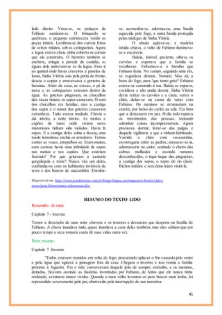 41
lado direito. Virou-se, os pedaços de
Fabiano sumiram-se. O brinquedo se
quebrara, o pequeno entristecera vendo as
peças inúteis. Lembrou-se dos currais feitos
de seixos miúdos, sob as catingueiras. Agora
a lagoa estava cheia, tinha coberto os currais
que ele construíra. O barreiro também se
enchera, atingia a parede da cozinha, as
águas dele juntavam-se às da lagoa. Para ir
ao quintal onde havia craveiros e panelas de
losna, Sinha Vitória saía pela porta da frente,
descia o copiar e atravessava a porteira de
baraúna. Atrás da casa, as cercas, o pé de
turco e as catingueiras estavam dentro da
água. As goteiras pingavam, os chocalhos
das vacas tiniam, os sapos cantavam. O som
dos chocalhos era familiar, mas a cantiga
dos sapos e o rumor das goteiras causavam
estranheza. Tudo estava mudado. Chovia o
dia inteiro, a noite inteira. As moitas e
capões de mato onde viviam seres
misteriosos tinham sido violados. Havia lá
sapos. E a cantiga deles subia e descia, uma
toada lamentosa enchia os arredores. Tentou
contar as vozes, atrapalhou-se. Eram muitas,
com certeza havia uma infinidade de sapos
nas moitas e nos capões. Que estariam
fazendo? Por que gritavam a cantoria
gorgolejada e triste? Nunca vira um deles,
confundia-os com os habitantes invisíveis da
terra e dos bancos de macambira. Enrolou-
se, acomodou-se, adormeceu, uma banda
aquecida pelo fogo, a outra banda protegida
pelas nádegas de Sinha Vitória.
O abano agitava-se, a madeira
úmida chiava, o vulto de Fabiano iluminava-
se e escurecia.
Baleia, imóvel, paciente, olhava os
carvões e esperava que a família se
recolhesse. Enfastiava-a o barulho que
Fabiano fazia. No campo, seguindo uma rês,
se esgoelava demais. Natural. Mas ali, a
beira do fogo, para 'que tanto grito? Fabiano
estava-se cansando à toa. Baleia se enjoava,
cochilava e não podia dormir. Sinha Vitória
devia retirar os carvões e a cinza, varrer o
chão, deitar-se na cama de varas com
Fabiano. Os meninos se arrumariam na
esteira, por baixo do caritó, na sala. Era bom
que a deixassem em paz. O dia todo espiava
os movimentos das pessoas, tentando
adivinhar coisas incompreensíveis. Agora
precisava dormir, livrar-se das pulgas e
daquela vigilância a que a tinham habituado.
Varrido o chão com vassourinha,
escorregaria entre as pedras, enroscar-se-ia,
adormeceria no calor, sentindo o cheiro das
cabras molhadas e ouvindo rumores
desconhecidos, o tique-taque das pingueiras,
a cantiga dos sapos, o sopro do rio cheio.
Bichos miúdos e sem dono iriam visitá-la.
Disponível em: http://www.joseferreira.com.br/blogs/lingua-portuguesa/e-books/vidas-
secas/gracilianoramos-vidassecas.doc
RESUMO DO TEXTO LIDO
Resumido de mais
Capítulo 7 - Inverno
Temos a descrição de uma noite chuvosa e os temores e devaneios que desperta na família de
Fabiano. A chuva inundava tudo, quase inundava a casa deles também, mas eles sabiam que em
pouco tempo a seca tomaria conta de suas vidas outra vez.
Bom resumo.
Capítulo 7 -Inverno
"Todos estavam reunidos em volta do fogo, procurando aplacar o frio causado pelo vento
e pela água que agitava a paisagem fora da casa. Chegara o inverno, e isso reunia a família
próxima à fogueira. Pai e mãe conversavam daquele jeito de sempre, estranho, e os meninos,
deitados, ficavam ouvindo as histórias inventadas por Fabiano, de feitos que ele nunca tinha
realizado, aventuras nunca vividas. Quando o mais velho levantou-se para buscar mais lenha, foi
repreendido severamente pelo pai, aborrecido pela interrupção de sua narrativa.
 