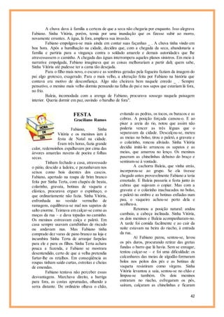 42
A chuva dava à família a certeza de que a seca não chegaria por enquanto. Isso alegrava
Fabiano. Sinha Vitória, porém, temia por uma inundação que os fizesse subir ao morro,
novamente errantes. A água, lá fora, ampliava sua invasão.
Fabiano empolgava-se mais ainda em contar suas façanhas _ . A chuva tinha vindo em
boa hora. Após a humilhação na cidade, decidira que, com a chegada da seca, abandonaria a
família e partiria para a vingança contra o soldado amarelo e demais autoridades que lhe
atravessassem o caminho. A chegada das águas interrompera aqueles planos sinistros. Em meio à
narrativa empolgada, Fabiano imaginava que as coisas melhorariam a partir dali; quem sabe,
Sinha Vitória até pudesse ter a cama tão desejada.
Para o filho mais novo, o escuro e as sombras geradas pela fogueira faziam da imagem do
pai algo grotesco, exagerado. Para o mais velho, a alteração feita por Fabiano na história que
contava era motivo de desconfiança. Algo não cheirava bem naquele enredo _ . Sempre
pensativo, o menino mais velho dormiu pensando na falha do pai e nos sapos que estariam lá fora,
no frio.
Baleia, incomodada com a arenga de Fabiano, procurava sossego naquela paisagem
interior. Queria dormir em paz, ouvindo o barulho de fora".
FESTA
Graciliano Ramos
Fabiano, Sinha
Vitória e os meninos iam à
festa de Natal na cidade.
Eram três horas, fazia grande
calor, redemoinhos espalhavam por cima das
árvores amarelas nuvens de poeira e folhas
secas.
Tinham fechado a casa, atravessado
o pátio, descido a ladeira, e pezunhavam nos
seixos como bois doentes dos cascos.
Fabiano, apertado na roupa de brim branco
feita por Sinha Terta, com chapéu de beata,
colarinho, gravata, botinas de vaqueta e
elástico, procurava erguer o espinhaço, o
que ordinariamente não fazia. Sinha Vitória,
enfronhada no vestido vermelho de
ramagens, equilibrava-se mal nos sapatos de
salto enorme. Teimava em calçar-se como as
moças da rua – e dava topadas no caminho.
Os meninos estreavam calça e paletó. Em
casa sempre usavam camiSinhas de riscado
ou andavam nus. Mas Fabiano tinha
comprado dez varas de pano branco na loja e
incumbira Sinha Terta de arranjar farpelas
para ele e para os filhos. Sinha Terta achara
pouca a fazenda, e Fabiano se mostrara
desentendido, certo de que a velha pretendia
furtar-lhe os retalhos. Em conseqüência as
roupas tinham saído curtas, estreitas e cheias
de emendas.
Fabiano tentava não perceber essas
desvantagens. Marchava direito, a barriga
para fora, as costas aprumadas, olhando a
serra distante. De ordinário olhava o chão,
evitando as pedras, os tocos, os buracos e as
cobras. A posição forçada cansou-o. E ao
pisar a areia do rio, notou que assim não
poderia vencer as três léguas que o
separavam da cidade. Descalçou-se, meteu
as meias no bolso, tirou o paletó, a gravata e
o colarinho, roncou aliviado. Sinha Vitória
decidiu imitá-lo: arrancou os sapatos e as
meias, que amarrou no lenço. Os meninos
puseram as chinelinhas debaixo do braço e
sentiram-se à vontade.
A cachorra Baleia, que vinha atrás,
incorporou-se ao grupo. Se ela tivesse
chegado antes provavelmente Fabiano a teria
enxotado. E Baleia passaria a festa junto às
cabras que sujavam o copiar. Mas com a
gravata e o colarinho machucados no bolso,
o paletó no ombro e as botinas enfiadas num
pau, o vaqueiro achou-se perto dela e
acolheu-a.
Retomou a posição natural: andou
cambaio, a cabeça inclinada. Sinha Vitória,
os dois meninos e Baleia acompanharam-no.
A tarde foi comida facilmente e ao cair da
noite estavam na beira do riacho, à entrada
da rua.
Aí Fabiano parou, sentou-se, lavou
os pés duros, procurando retirar das gretas
fundas o barro que lá havia. Sem se enxugar,
tentou calçar-se – e foi uma dificuldade: os
calcanhares das meias de algodão formaram
bolos nos peitos dos pés e as botinas de
vaqueta resistiram como virgens. Sinha
Vitória levantou a saia, sentou-se no chão e
limpou-se também. Os dois meninos
entraram no riacho, esfregaram os pés,
saíram, calçaram as chinelinhas e ficaram
 