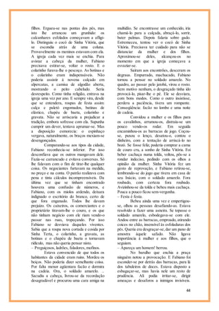 44
filhos. Ergueu-se nas pontas dos pés, mas
isto lhe arrancou um grunhido: os
calcanhares esfolados começavam a afligi-
lo. Distinguiu o cocó de Sinha Vitória, que
se escondia atrás de uma coluna.
Provavelmente os meninos estavam com ela.
A igreja cada vez mais se enchia. Para
avistar a cabeça da mulher, Fabiano
precisava estirar-se, voltar o rosto. E o
colarinho furava-lhe o pescoço. As botinas e
o colarinho eram indispensáveis. Não
poderia assistir à novena calçado em
alpercatas, a camisa de algodão aberta,
mostrando o peito cabeludo. Seria
desrespeito. Como tinha religião, entrava na
igreja uma vez por ano. E sempre vira, desde
que se entendera, roupas de festa assim:
calça e paletó engomados, batinas de
elástico, chapéu de baeta, colarinho e
gravata. Não se arriscaria a prejudicar a
tradição, embora sofresse com ela. Supunha
cumprir um dever, tentava aprumar-se. Mas
a disposição esmorecia: o espinhaço
vergava, naturalmente, os braços mexiam-se
desengonçados.
Comparando-se aos tipos da cidade,
Fabiano reconhecia-se inferior. Por isso
desconfiava que os outros mangavam dele.
Fazia-se carrancudo e evitava conversas. Só
lhe falavam com o fim de tirar-lhe qualquer
coisa. Os negociantes furtavam na medida,
no preço e na conta. O patrão realizava com
pena e tinta cálculos incompreensíveis. Da
última vez que se tinham encontrado
houvera uma confusão de números, e
Fabiano, com os miolos ardendo, deixara
indignado o escritório do branco, certo de
que fora enganado. Todos lhe davam
prejuízo. Os caixeiros, os comerciantes e o
proprietário tiravam-lhe o couro, e os que
não tinham negócio com ele riam vendo-o
passar nas ruas, tropeçando. Por isso
Fabiano se desviava daqueles viventes.
Sabia que a roupa nova cortada e cosida por
Sinha Terta, o colarinho, a gravata, as
botinas e o chapéu de baeta o tornavam
ridículo, mas não queria pensar nisto.
– Preguiçosos, ladrões, faladores, mofinos.
Estava convencido de que todos os
habitantes da cidade eram ruins. Mordeu os
beiços. Não poderia dizer semelhante coisa.
Por falta menor agüentara facão e dormira
na cadeia. Ora, o soldado amarelo. ..
Sacudiu a cabeça, livrou-se da recordação
desagradável e procurou uma cara amiga na
multidão. Se encontrasse um conhecido, iria
chamá-lo para a calçada, abraçá-lo, sorrir,
bater palmas. Depois falaria sobre gado.
Estremeceu, tentou ver o cocó de Sinha
Vitória. Precisava ter cuidado para não se
distanciar da mulher e dos filhos.
Aproximou-se deles, alcançou-os no
momento em que a igreja começava a
esvaziar-se.
Saíram aos encontrões, desceram os
degraus. Empurrado, machucado, Fabiano
tornou a pensar no soldado amarelo. No
quadro, ao passar pelo jatobá, virou o rosto.
Sem motivo nenhum, o desgraçado tinha ido
provocá-lo, pisar-lhe o pé. Ele se desviara,
com bons modos. Como o outro insistisse,
perdera a paciência, tivera um rompante.
Conseqüência: facão no lombo e uma noite
de cadeia.
Convidou a mulher e os filhos para
os cavalinhos, arrumou-os, distraiu-se um
pouco vendo-os rodar. Em seguida
encaminhou-os as barracas de jogo. Coçou-
se, puxou o lenço, desatou-o, contou o
dinheiro, com a tentação de arriscá-lo no
bozó. Se fosse feliz, poderia comprar a cama
de couro cru, a sonho de Sinha Vitória. Foi
beber cachaça numa tolda, voltou, pôs-se a
rondar indeciso, pedindo com os olhos a
opinião da mulher. Sinha Vitória fez um
gesto de reprovação, e Fabiano retirou-se,
lembrando-se do jogo que tivera em casa de
seu Inácio, com o soldado amarelo. Fora
roubado, com certeza fora roubado.
Avizinhou-se da tolda e bebeu mais cachaça.
Pouca a pouco ficou sem-vergonha.
– Festa é festa.
Bebeu ainda uma vez e empertigou-
se, olhou as pessoas desafiando-as. Estava
resolvido a fazer uma asneira. Se topasse o
soldado amarelo, esbodegava-se com ele.
Andou entre as barracas, emproado, atirando
coices no chão, insensível às esfoladuras dos
pés. Queria era desgraçar-se,dar um pano de
amostra àquele safado. Não ligava
importância à mulher e aos filhos, que o
seguiam.
– Apareça um homem! berrou.
No barulho que enchia a praça
ninguém notou a provocação. E Fabiano foi
esconder-se por detrás das barracas, para lá
dos tabuleiros de doces. Estava disposto a
esbagaçar-se, mas havia nele um resto de
prudência. Ali podia irritar-se, dirigir
ameaças e desaforos a inimigos invisíveis.
 