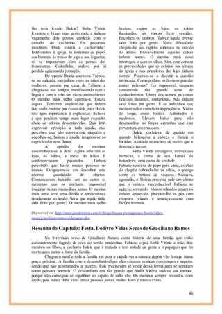 46
fim teria levado Baleia? Sinha Vitória
levantou o braço num gesto mole e indicou
vagamente dois pontos cardeais com o
canudo .do cachimbo. Os pequenos
insistiram. Onde estaria a cachorrinha?
Indiferentes à igreja, às lanternas de papel,
aos bazares, às mesas de jogo e aos foguetes,
só se importavam com as pernas dos
transeuntes. Coitadinha, andava por aí
perdida agüentando pontapés.
De repente Baleia apareceu. Trepou-
se na calçada, mergulhou entre as saias das
mulheres, passou por cima de Fabiano e
chegou-se aos amigos, manifestando com a
língua e com o rabo um vivo contentamento.
O menino mais velho agarrou-a. Estava
segura. Tentaram explicar-lhe que tinham
tido susto enorme por causa dela, mas Baleia
não ligou importância à explicação. Achava
é que perdiam tempo num lugar esquisito,
cheio de odores desconhecidos. Quis latir,
expressar oposição a tudo aquilo, mas
percebeu que não convenceria ninguém e
encolheu-se, baixou a cauda, resignou-se ao
capricho dos seus donos.
A opinião dos meninos
assemelhava-se à dela. Agora olhavam as
lojas, as toldas, a mesa do leilão. E
conferenciavam pasmados. Tinham
percebido que havia muitas pessoas no
mundo. Ocupavam-se em descobrir uma
enorme quantidade de objetos.
Comunicaram baixinho um ao outro as
surpresas que os enchiam. Impossível
imaginar tantas maravilhas juntas. O menino
mais novo teve uma dúvida e apresentou-a
timidamente ao irmão. Seria que aquilo tinha
sido feito por gente? O menino mais velho
hesitou, espiou as lojas, as toldas
iluminadas, as moças bem vestidas.
Encolheu os ombros. Talvez aquilo tivesse
sido feito por gente. Nova dificuldade
chegou-lhe ao espírito soprou-a no ouvido
do irmão. Provavelmente aquelas coisas
tinham nomes. O menino mais novo
interrogou-o com os olhos. Sim, com certeza
as preciosidades que se exibiam nos altares
da igreja e nas prateleiras das lojas tinham
nomes. Puseram-se a discutir a questão
intrincada. Como podiam os homens guardar
tantas palavras? Era impossível, ninguém
conservaria tão grande soma de
conhecimentos. Livres dos nomes, as coisas
ficavam distantes, misteriosas. Não tinham
sido feitas por gente. E os indivíduos que
mexiam nelas cometiam imprudência. Vistas
de longe, eram bonitas. Admirados e
medrosos, falavam baixo para não
desencadear as forças estranhas que elas
porventura encerrassem.
Baleia cochilava, de quando em
quando balançava a cabeça e franzia o
focinho. A cidade se enchera de suores que a
desconcertavam.
Sinha Vitória enxergava, através das
barracas, a cama de seu Tomás da
bolandeira, uma cama de verdade.
Fabiano roncava de papo para cima, as abas
do chapéu cobrindo-lhe os olhos, o quengo
sobre as botinas de vaqueta. Sonhava,
agoniado, e Baleia percebia nele um cheiro
que o tornava irreconhecível. Fabiano se
agitava, soprando. Muitos soldados amarelos
tinham aparecido, pisavam-lhe os pés com
enormes reiúnas e ameaçavam-no com
facões terríveis.
Disponível em: http://www.joseferreira.com.br/blogs/lingua-portuguesa/e-books/vidas-
secas/gracilianoramos-vidassecas.doc
Resenha do Capitulo: Festa. Do livro Vidas Secasde Graciliano Ramos
No livro vidas secas de Graciliano Ramos conta história de uma família que estão
constantemente fugindo da seca do sertão nordestino. Fabiano o pai, Sinhá Vitória a mãe, dois
meninos os filhos, a cachorra baleia que é tratada e tem atitude de gente e o papagaio que foi
morto para matar a fome da família.
Chegou o natal e toda a família vai para a cidade ver a missa e depois vão festejar numa
praça próxima. A família estava desconfortável por elas estarem vestidas com roupas e sapatos
sendo que não acostumados a usarem. Pois precisavam se vestir dessa forma para se sentirem
como pessoas normais. O desconforto era tão grande que Sinhá Vitória andava aos tombos,
porque não conseguia se equilibrar no sapato de salto alto. Os meninos sempre recuados, com
medo, pois nunca tinha visto tantas pessoas juntas, muitas luzes e muitas casas.
 