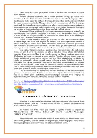 47
Foram tantas descobertas que a própria família se discriminou se sentindo uns selvagens,
bichos do mato.
Podemos comparar essa família com as famílias brasileiras de hoje, que vive no sertão
nordestino e de uma forma miserável, sofrendo muito com a seca, falta de emprego, falta de
escolaridade e muitas delas vão em busca de sobrevivência na cidade grande, querendo trabalhar,
dar o que comer para sua família. Mais para isso eles sofrem muito, tanta pela falta de emprego
quanto pela discriminação por serem analfabetos e pobres. Isso nos mostra como a sociedade é
injusta, pensam que são maiores, melhores, poderosos e se aproveitam da situação, fazem com
que a pessoa se sinta mais inútil e miserável do que a própria realidade a torna.
No caso de Fabiano também podemos comparar com algumas pessoas da sociedade, que
o preconceito e a discriminação já começam de si mesmo, como por exemplo, o próprio Fabiano
se sentia inferior, um selvagem, um bicho do mato e não um homem. Se fez achar tudo isso pela
forma de viver e sobreviver no sertão nordestino.
Fabiano se sentiu inferior as pessoas que estavam a sua volta e por isso começou a beber
e arrumar briga com todos, mais ninguém se importou com seu comportamento estranho e
ridículo na bodega do senhor Inácio. Sinhá Vitória muito atenta com os meninos que estavam
com muito medo e querendo muito encontrar a cachorra baleia que estava junto com as cabras,
mais logo ela apareceu e todos voltam para a fazenda onde eles moravam de favor.
Esse capítulo (festa) nos mostrou o quanto o estudo é importante para vida, muda muito a
pessoa, seu jeito de ser e ver o mundo e seu jeito de falar. Isso Fabiano e Sinha Vitória tinham
esperança de dar para seus filhos, já que eles não tiveram, por falta de condições financeiras, o
difícil acesso intelectual e a maneira de serem tratados. Pois não é diferente do que vemos nas
famílias de hoje, que os pais querem o melhor para seus filhos, principalmente em relação aos
estudos que muitos deles não tiveram pela mesma razão que a família de Fabiano não teve. É
vergonhoso esse tipo de situação no Brasil, que os nordestinos vêm para cidade em busca de
emprego, de sobrevivência. Muitos deles não conseguem emprego e acabam mendigando pelas
ruas. E eles foram àquelas pessoas que desistiram dos estudos para trabalharem na roça, no sol
quente para ganhar um dinheiro que não dá para comprar nada.
Tudo isso aconteceu e esta acontecendo no sertão nordestino não por falta de dinheiro no
governo e sim por eles serem desinteressados, corruptos e injustos. Quem acaba sofrendo com
tudo isso são famílias iguais a de Fabiano, tendo que sofrer para viver, sem direito a emprego que
pague um salário justo, transporte, educação e saúde de qualidade para todos.
Disponível em: http://googleweblight.com/?lite_url=http://pamela-almeida.blogspot.com/2011/06/resenha-do-capitulo-
festa-do-livro.html?m%3D1&ei=0BulelnS&lc=pt-
BR&s=1&m=467&host=www.google.com.br&ts=1504123765&sig=ALNZjWnlxTqF2aKP0MvoxSDM6kiTfEqwCg
ESTRUTURA DO GÊNERO TEXTUAL RESENHA
Resenha é o gênero textual queapresenta, avalia e criticaprodutos culturais como filmes,
peças teatrais, novelas, livros, DVD’s e obras de arte em geral. As resenhas são publicadas em
jornais, revistas e sites da internet.
As resenhas são textos curtos que seguem o seguinte esquema de organização:
APRESENTAÇÃO DA OBRA RESENHADA + BREVE RESUMO + AVALIAÇÃO
CRÍTICA +CONCLUSÃO.
Na apresentação,o autor da resenha informa os dados técnicos da obra resenhada como:
autor, diretor, produtor, ilustrador, editora, ano de publicação, número de páginas, custo, atores e
personagens principais, efeitos especiais e inovações que valorizam a obra.
 