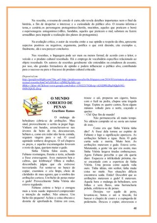 48
Na resenha, o resumo do enredo é curto, não revela detalhes importantes nem o final da
história, a fim de despertar o interesse e a curiosidade do público alvo. O resumo informa o
tema, o cenário, os personagens protagonistas (heróis, mocinhos, aqueles que praticam o bem)
e ospersonagens antagonistas (vilões, bandidos, aqueles que praticam o mal, sabotam ou fazem
armadilhas para impedir a realização dos planos do protagonista).
Na avaliação crítica, o autor da resenha emite a sua opinião a respeito da obra, apresenta
aspectos positivos ou negativos, argumenta, justifica o que está dizendo, cita exemplos e,
finalmente, dá o seu parecer conclusivo.
Nas resenhas, a linguagem pode ser mais ou menos formal, de acordo com o leitor, o
veículo e o produto cultural resenhado. Há o emprego de vocabulário específico relacionado ao
objeto resenhado. Os autores de resenhas geralmente são entendidos ou estudiosos do assunto,
por isso, são grandes formadores de opinião e podem influenciar o público alvo, contribuindo
para o sucesso ou para o fracasso do produto cultural criticado.
Disponível em:
http://googleweblight.com/?lite_url=http://professorawalterlin.blogspot.com/2014/01/estrutura-do-genero-
textual-resenha.html?m%3D1&ei=tZMhLNg3&lc=pt-
BR&s=1&m=467&host=www.google.com.br&ts=1503221702&sig=ALNZjWkiZhgS4QgSrNG-
84Hv5QxYL-Zocg
O MUNDO
COBERTO DE
PENAS
Graciliano Ramos
O mulungu do
bebedouro cobria-se de arribações. Mau
sinal, provavelmente o sertão ia pegar fogo.
Vinham em bandos, arranchavam-se nas
árvores da beira do rio, descansavam,
bebiam e, como em redor não havia comida,
seguiam viagem para o sul. O casal
agoniado sonhava desgraças. O sol chupava
os poços, e aquelas excomungadas levavam
o resto da água, queriam matar o gado.
Sinha Vitória falou assim, mas
Fabiano resmungou, franziu a testa, achando
a frase extravagante. Aves matarem bois e
cabras, que lembrança! Olhou a mulher,
desconfiado, julgou que ela estivesse
tresvariando. Foi sentar-se no banco do
copiar, examinou o céu limpo, cheio de
claridades de mau agouro, que a sombra das
arribações cortava. Um bicho de penas matar
o gado! Provavelmente Sinha Vitória não
estava regulando.
Fabiano estirou o beiço e enrugou
mais a testa suada: impossível compreender
a intenção da mulher. Não atinava. Um
bicho tão pequeno! Achou a coisa obscura e
desistiu de aprofundá-la. Entrou em casa,
trouxe o aió, preparou um cigarro, bateu
com o fuzil na pedra, chupou uma tragada
longa. Espiou os quatro cantos, ficou alguns
minutos voltado para o norte, coçando o
queixo.
– Chi! Que fim de mundo!
Não permaneceria ali muito tempo.
No silêncio comprido só se ouvia um rumor
de asas.
Como era que Sinha Vitória tinha
dito? A frase dela tornou ao espírito de
Fabiano e logo a significação apareceu. As
arribações bebiam a água. Bem. O gado
curtia sede e morria. Muito bem. As
arribações matavam o gado. Estava certo.
Matutando, a gente via que era assim, mas
Sinha Vitória largava tiradas embaraçosas.
Agora Fabiano percebia o que ela queria
dizer. Esqueceu a infelicidade próxima, riu-
se encantado com a esperteza de Sinha
Vitória. Uma pessoa como aquela valia
ouro. Tinha idéias, sim senhor, tinha muita
coisa no miolo. Nas situações difíceis
encontrava saída. Então! Descobrir que as
arribações matavam o gado! E matavam.
Aquela hora o mulungu do bebedouro, sem
folhas e sem flores, uma barrancharia
pelada, enfeitava-se de penas.
Desejou ver aquilo de perto,
levantou-se, botou o aió a tiracolo, foi
buscar o chapéu de couro e a espingarda de
pederneira. Desceu o copiar, atravessou o
 