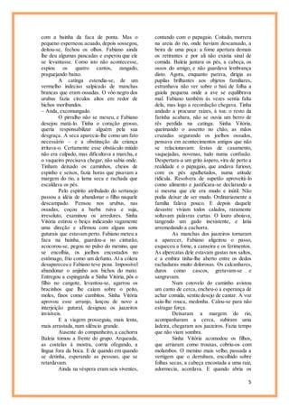 5
com a bainha da faca de ponta. Mas o
pequeno esperneou acuado, depois sossegou,
deitou-se, fechou os olhos. Fabiano ainda
lhe deu algumas pancadas e esperou que ele
se levantasse. Como isto não acontecesse,
espiou os quatro cantos, zangado,
praguejando baixo.
A catinga estendia-se, de um
vermelho indeciso salpicado de manchas
brancas que eram ossadas. O vôo negro dos
urubus fazia círculos altos em redor de
bichos moribundos.
– Anda, excomungado.
O pirralho não se mexeu, e Fabiano
desejou matá-lo. Tinha o coração grosso,
queria responsabilizar alguém pela sua
desgraça. A seca aparecia-lhe como um fato
necessário – e a obstinação da criança
irritava-o. Certamente esse obstáculo miúdo
não era culpado, mas dificultava a marcha, e
o vaqueiro precisava chegar, não sabia onde.
Tinham deixado os caminhos, cheios de
espinho e seixos, fazia horas que pisavam a
margem do rio, a lama seca e rachada que
escaldava os pés.
Pelo espírito atribulado do sertanejo
passou a idéia de abandonar o filho naquele
descampado. Pensou nos urubus, nas
ossadas, coçou a barba ruiva e suja,
irresoluto, examinou os arredores. Sinha
Vitória estirou o beiço indicando vagamente
uma direção e afirmou com alguns sons
guturais que estavam perto. Fabiano meteu a
faca na bainha, guardou-a no cinturão,
acocorou-se, pegou no pulso do menino, que
se encolhia, os joelhos encostados no
estômago, frio como um defunto. Aí a cólera
desapareceu e Fabiano teve pena. Impossível
abandonar o anjinho aos bichos do mato.
Entregou a espingarda a Sinha Vitória, pôs o
filho no cangote, levantou-se, agarrou os
bracinhos que lhe caíam sobre o peito,
moles, finos como cambitos. Sinha Vitória
aprovou esse arranjo, lançou de novo a
interjeição gutural, designou os juazeiros
invisíveis.
E a viagem prosseguiu, mais lenta,
mais arrastada, num silêncio grande.
Ausente do companheiro, a cachorra
Baleia tomou a frente do grupo. Arqueada,
as costelas à mostra, corria ofegando, a
língua fora da boca. E de quando em quando
se detinha, esperando as pessoas, que se
retardavam.
Ainda na véspera eram seis viventes,
contando com o papagaio. Coitado, morrera
na areia do rio, onde haviam descansado, a
beira de uma poça: a fome apertara demais
os retirantes e por ali não existia sinal de
comida. Baleia jantara os pés, a cabeça, os
ossos do amigo, e não guardava lembrança
disto. Agora, enquanto parava, dirigia as
pupilas brilhantes aos objetos familiares,
estranhava não ver sobre o baú de folha a
gaiola pequena onde a ave se equilibrava
mal. Fabiano também às vezes sentia falta
dela, mas logo a recordação chegava. Tinha
andado a procurar raízes, à toa: o resto da
farinha acabara, não se ouvia um berro de
rês perdida na catinga. Sinha Vitória,
queimando o assento no chão, as mãos
cruzadas segurando os joelhos ossudos,
pensava em acontecimentos antigos que não
se relacionavam: festas de casamento,
vaquejadas, novenas, tudo numa confusão.
Despertara-a um grito áspero, vira de perto a
realidade e o papagaio, que andava furioso,
com os pés apalhetados, numa atitude
ridícula. Resolvera de supetão aproveitá-lo
como alimento e justificara-se declarando a
si mesma que ele era mudo e inútil. Não
podia deixar de ser mudo. Ordinariamente a
família falava pouco. E depois daquele
desastre viviam todos calados, raramente
soltavam palavras curtas. O louro aboiava,
tangendo um gado inexistente, e latia
arremedando a cachorra.
As manchas dos juazeiros tornaram
a aparecer, Fabiano aligeirou o passo,
esqueceu a fome, a canseira e os ferimentos.
As alpercatas dele estavam gastas nos saltos,
e a embira tinha-lhe aberto entre os dedos
rachaduras muito dolorosas. Os calcanhares,
duros como cascos, gretavam-se e
sangravam.
Num cotovelo do caminho avistou
um canto de cerca, encheu-o a esperança de
achar comida, sentiu desejo de cantar. A voz
saiu-lhe rouca, medonha. Calou-se para não
estragar força.
Deixaram a margem do rio,
acompanharam a cerca, subiram uma
ladeira, chegaram aos juazeiros. Fazia tempo
que não viam sombra.
Sinha Vitória acomodou os filhos,
que arriaram como trouxas, cobriu-os com
molambos. O menino mais velho, passada a
vertigem que o derrubara, encolhido sobre
folhas secas, a cabeça encostada a uma raiz,
adormecia, acordava. E quando abria os
 