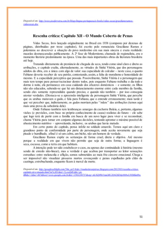 51
Disponível em: http://www.joseferreira.com.br/blogs/lingua-portuguesa/e-books/vidas-secas/gracilianoramos-
vidassecas.doc
Resenha crítica: Capítulo XII - O Mundo Coberto de Penas
Vidas Secas, livro lançado originalmente no Brasil em 1938 (composto por dezenas de
páginas, distribuídas por treze capítulos), foi escrito pelo romancista Graciliano Ramos e
polemizou ao descrever a situação do povo nordestino em sua mais sincera e exata realidade:
mazelas desmascaradas publicamente. A 2ª fase do Modernismo, chamada de regionalista, era o
momento literário predominante na época. Uma das mais importantes obras da literatura brasileira
até hoje.
Tratando diretamente do prenúncio de chegada da seca, tendo como sinal claro e direto as
arribações, o capítulo exalta, alternadamente, as virtudes de Sinhá Vitória, que dos personagens
adultos da obra, era a única com algo de valor: sua capacidade de calcular – neste caso, o quanto
Fabiano deveria receber de seu patrão, contestando, assim, a falta de moralismo e honestidade do
mesmo. E a capacidade perceptiva que possuía. Possivelmente, Sinhá Vitória é a personagem que
mais tem tempo para pensar/raciocinar dentre todos, pois enquanto Fabiano trabalha o dia todo e
dorme à noite, ela permanece em casa cuidando dos afazeres domésticos – e somente; os filhos
não são educados, sabendo-se que há um distanciamento enorme entre cada membro da família,
sendo eles somente repreendidos quando preciso, e quando não também – por isso conseguia
atestar verdades. (Destaca-se a apreensão inteligente da personagem Sinhá Vitória, que percebe
que os urubus matavam o gado, e fala para Fabiano, que o entende erroneamente; mais tarde é
que vai perceber que, indiretamente, os gados morriam pelas ‘’mãos’’ das arribações (temos aqui
mais uma prova da sabedoria dela).
Onde Fabiano também tem lembranças amargas da cachorra Baleia, e, portanto, algumas
visões (e previsões, com base no próprio conhecimento de causa) realistas do futuro – ele sabe
que logo terá de partir com a família em busca de um novo lugar para viver e se reconstituir;
chama Vitória para tomar em conjunto algumas decisões, tentando aprontar o máximo possível de
abastecimento nutritivo – aproveitando, inclusive, os urubus que havia matado.
Em certo ponto do capítulo, pensa infeliz no soldado amarelo. Temos aqui um claro e
grandioso ponto de conformidade por parte do personagem, onde aceita novamente que seja
pisado e humilhado, afinal é só um cabra, um bicho, não um homem de verdade.
Graciliano Ramos expõe os sertanejos de forma cruel, direta e objetiva. Até mesmo
porque a realidade em que vivem não permite que seja de outra forma; a linguagem é
seca, escassa, como a terra em que habitam.
A intenção pode ter sido estabelecer o caos, ou apenas dar continuidade à história (mesmo
sendo de enredo não-linear), mas a verdade é que acabou por transportar ao leitor sensações
estranhas: entre melancolia e aflição, somos submetidos ao mais frio cárcere emocional. Chega a
ser impossível não visualizar pássaros mortos esvoaçando e penas espalhadas pelo chão da
caatinga; estrebuchando, enquanto ficam à mercê da morte.
Disponível em: http://googleweblight.com/?lite_url=http://ruadaslaranjeiras.blogspot.com/2012/03/resenha-critica-
capitulo-xii-o-mundo.html?m%3D1&ei=7j-swQdU&lc=pt-
BR&s=1&m=467&host=www.google.com.br&ts=1503230757&sig=ALNZjWkVAaLRU2O42SD4pN69wU9YMlu69w
 