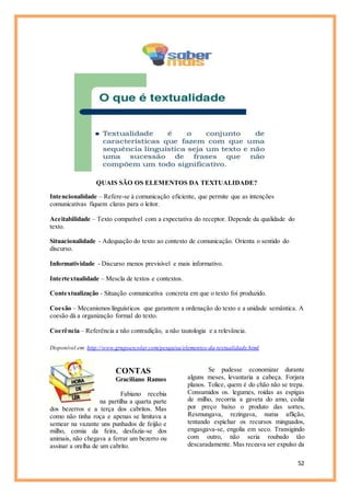 52
QUAIS SÃO OS ELEMENTOS DA TEXTUALIDADE?
Intencionalidade – Refere-se à comunicação eficiente, que permite que as intenções
comunicativas fiquem claras para o leitor.
Aceitabilidade – Texto compatível com a expectativa do receptor. Depende da qualidade do
texto.
Situacionalidade - Adequação do texto ao contexto de comunicação. Orienta o sentido do
discurso.
Informatividade - Discurso menos previsível e mais informativo.
Intertextualidade – Mescla de textos e contextos.
Contextualização - Situação comunicativa concreta em que o texto foi produzido.
Coesão – Mecanismos linguísticos que garantem a ordenação do texto e a unidade semântica. A
coesão dá a organização formal do texto.
Coerência – Referência a não contradição, a não tautologia e a relevância.
Disponível em: http://www.grupoescolar.com/pesquisa/elementos-da-textualidade.html
CONTAS
Graciliano Ramos
Fabiano recebia
na partilha a quarta parte
dos bezerros e a terça dos cabritos. Mas
como não tinha roça e apenas se limitava a
semear na vazante uns punhados de feijão e
milho, comia da feira, desfazia-se dos
animais, não chegava a ferrar um bezerro ou
assinar a orelha de um cabrito.
Se pudesse economizar durante
alguns meses, levantaria a cabeça. Forjara
planos. Tolice, quem é do chão não se trepa.
Consumidos os. legumes, roídas as espigas
de milho, recorria a gaveta do amo, cedia
por preço baixo o produto das sortes,
Resmungava, rezingava, numa aflição,
tentando espichar os recursos minguados,
engasgava-se, engolia em seco. Transigindo
com outro, não seria roubado tão
descaradamente. Mas receava ser expulso da
 
