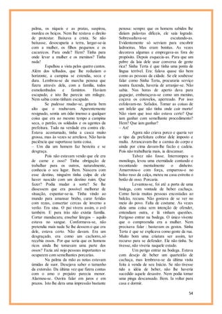 54
palma, os níqueis e as pratas, suspirou,
mordeu os beiços. Nem lhe restava o direito
de protestar. Baixava a crista. Se não
baixasse, desocuparia a terra, largar-se-ia
com a mulher, os filhos pequenos e os
cacarecos. Para onde? Hem? Tinha para
onde levar a mulher e os meninos? Tinha
nada!
Espalhou a vista pelos quatro cantos.
Além dos telhados, que lhe reduziam o
horizonte, a campina se estendia, seca e
dura. Lembrou-se da marcha penosa que
fizera através dela, com a família, todos
esmolambados e famintos. Haviam
escapado, e isto lhe parecia um milagre.
Nem sabia como tinham escapado.
Se pudesse mudar-se, gritaria bem
alto que o roubavam. Aparentemente
resignado, sentia um ódio imenso a qualquer
coisa que era ao mesmo tempo a campina
seca, o patrão, os soldados e os agentes da
prefeitura. Tudo na verdade era contra ele.
Estava acostumado, tinha a casca muito
grossa, mas às vezes se arreliava. Não havia
paciência que suportasse tanta coisa.
– Um dia um homem faz besteira e se
desgraça.
Pois não estavam vendo que ele era
de carne e osso? Tinha obrigação de
trabalhar para os outros, naturalmente,
conhecia o seu lugar. Bem. Nascera com
esse destino, ninguém tinha culpa de ele
haver nascido com um destino ruim. Que
fazer? Podia mudar a sorte? Se lhe
dissessem que era possível melhorar de
situação, espantar-se-ia. Tinha vindo ao
mundo para amansar brabo, curar feridas
com rezas, consertar cercas de inverno a
verão. Era sina. O pai vivera assim, o avô
também. E para trás não existia família.
Cortar mandacaru, ensebar látegos – aquilo
estava no sangue. Conformava-se, não
pretendia mais nada Se lhe dessem o que era
dele, estava certo. Não davam. Era um
desgraçado, era como um cachorro,.só
recebia ossos. Por que seria que os homens
ricos ainda lhe tomavam uma parte dos
ossos? Fazia até nojo pessoas importantes se
ocuparem com semelhantes porcarias.
Na palma da mão as notas estavam
úmidas de suor. Desejava saber o tamanho
da extorsão. Da última vez que fizera contas
com o amo o prejuízo parecia menor.
Alarmou-se. Ouvira falar em juros e em
prazos. Isto lhe dera uma impressão bastante
penosa: sempre que os homens sabidos lhe
diziam palavras difíceis, ele saía logrado.
Sobressaltava-se escutando-as.
Evidentemente só serviam para encobrir
ladroeiras. Mas eram bonitas. As vezes
decorava algumas e empregava-as fora do
propósito. Depois esquecia-as. Para que um
pobre da laia dele usar conversa de gente
rica? Sinha Terta é que tinha uma ponta de
língua terrível. Era: falava quase tão bem
como as pessoas da cidade. Se ele soubesse
falar como Sinha Terta, procuraria serviço
noutra fazenda, haveria de arranjar-se. Não
sabia. Nas horas de aperto dava para
gaguejar, embaraçava-se como um menino,
coçava os cotovelos, aperreado. Por isso
esfolavam-no. Safados. Tomar as coisas de
um infeliz que não tinha onde cair morto!
Não viam que isso não estava certo? Que
iam ganhar com semelhante procedimento?
Hem? Que iam ganhar?
– An!
Agora não criava porco e queria ver
o tipo da prefeitura cobrar dele imposto e
multa. Arrancavam-lhe a camisa do corpo e
ainda por cima davam-lhe facão e cadeia.
Pois não trabalharia mais, ia descansar.
Talvez não fosse. Interrompeu o
monólogo, levou uma eternidade contando e
recontando mentalmente o dinheiro.
Amarrotou-o com força, empurrou-o no
bolso raso da calça, meteu na casa estreita o
botão de osso. Porcaria.
Levantou-se, foi até a porta de uma
bodega, com vontade de beber cachaça.
Como havia muitas pessoas encostadas ao
balcão, recuou. Não gostava de se ver no
meio do povo. Falta de costume. As vezes
dizia uma coisa sem intenção de ofender,
entendiam outra, e lá vinham questões.
Perigoso entrar na bodega. O único vivente
que o compreendia era a mulher. Nem
precisava falar : bastavam os gestos. Sinha
Terta é que se explicava como gente da rua.
Muito bom uma criatura ser assim, ter
recurso para se defender. Ele não tinha. Se
tivesse, não viveria naquele estado.
Um perigo entrar na bodega. Estava
com desejo de beber um quarteirão de
cachaça, mas lembrava-se da última visita
feita à venda de seu Inácio. Se não tivesse
tido a idéia de beber, não lhe haveria
sucedido aquele desastre. Nem podia tomar
uma pinga descansado. Bem. Ia voltar para
casa e dormir.
 