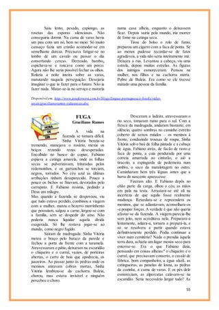 55
Saiu lento, pesado, capiongo, as
rosetas das esporas silenciosas. Não
conseguiria dormir. Na cama de varas havia
um pau com um nó, bem no meio. Só muito
cansaço fazia um cristão acomodar-se em
semelhante dureza. Precisava fatigar-se no
lombo de um cavalo ou passar o dia
consertando cercas. Derreado, bambo,,
espichava-se e roncava como um porco.
Agora não lhe seria possível fechar os olhos.
Rolaria a noite inteira sobre as varas,
matutando naquela perseguição. Desejaria
imaginar o que ia fazer para o futuro. Não ia
fazer nada. Matar-se-ia no serviço e moraria
numa casa alheia, enquanto o deixassem
ficar. Depois sairia pelo mundo, iria morrer
de fome na catinga seca.
Tirou do bolso o rolo de fumo,
preparou um cigarro com a faca de ponta. Se
ao menos pudesse recordar-se de fatos
agradáveis, a vida não seria inteiramente má.
Deixara a rua. Levantou a cabeça, viu uma
estrela, depois muitas estrelas. As figuras
dos inimigos esmoreceram. Pensou na
mulher, nos filhos e na cachorra morta.
Pobre de Baleia. Era como se ele tivesse
matado uma pessoa da família.
Disponível em: http://www.joseferreira.com.br/blogs/lingua-portuguesa/e-books/vidas-
secas/gracilianoramos-vidassecas.doc
FUGA
Graciliano Ramos
A vida na
fazenda se tornara difícil.
Sinha Vitória benzia-se
tremendo, manejava o rosário, mexia os
beiços rezando rezas desesperadas.
Encolhido no banco do copiar, Fabiano
espiava a catinga amarela, onde as folhas
secas se pulverizavam, trituradas pelos
redemoinhos, e os garranchos se torciam,
negros, torrados. No céu azul as últimas
arribações tinham desaparecido. Pouco a
pouco os bichos se finavam, devorados pelo
carrapato. E Fabiano resistia, pedindo a
Deus um milagre.
Mas quando a fazenda se despovoou, viu
que tudo estava perdido, combinou a viagem
com a mulher, matou o bezerro morrinhento
que possuíam, salgou a carne, largou-se com
a família, sem se despedir do amo. Não
poderia nunca liquidar aquela dívida
exagerada. Só lhe restava jogar-se ao
mundo, como negro fugido.
Saíram de madrugada. Sinha Vitória
meteu o braço pelo buraco da parede e
fechou a porta da frente com a taramela.
Atravessaram o pátio, deixaram na escuridão
o chiqueiro e o curral, vazios, de porteiras
abertas, o carro de bois que apodrecia, os
juazeiros. Ao passar junto às pedras onde os
meninos atiravam cobras mortas, Sinha
Vitória lembrou-se da cachorra Baleia,
chorou, mas estava invisível e ninguém
percebeu o choro.
Desceram a ladeira, atravessaram o
rio seco, tomaram rumo para o sul. Com a
fresca da madrugada, andaram bastante, em
silêncio, quatro sombras no caminho estreito
coberto de seixos miúdos – os meninos à
frente, conduzindo trouxas de roupa, Sinha
Vitória sob o baú de folha pintada e a cabaça
de água, Fabiano atrás, de facão de rasto e
faca de ponta, a cuia pendurada por uma
correia amarrada ao cinturão, o aió a
tiracolo, a espingarda de pederneira num
ombro, o saco da matalotagem no outro.
Caminharam bem três léguas antes que a
barra do nascente aparecesse
Fizeram alto. E Fabiano depôs no
chão parte da carga, olhou o céu, as mãos
em pala na testa. Arrastara-se até ali na
incerteza de que aquilo fosse realmente
mudança. Retardara-se e repreendera os
meninos, que se adiantavam, aconselhara-os
-a poupar forças. A verdade é que não queria
afastar-se da fazenda. A viagem parecia-lhe
sem jeito, nem acreditava nela. Preparara-a
lentamente, adiara-a, tornara a prepará-la, e
só se resolvera a partir quando estava
definitivamente perdido. Podia continuar a
viver num cemitério? Nada o prendia àquela
terra dura, acharia um lugar menos seco para
enterrar-se. Era o que Fabiano dizia,
pensando em coisas alheias:" o chiqueiro e o
curral, que precisavam conserto, o cavalo de
fábrica, bom companheiro, a égua alazã, as
catingueiras, as panelas de losna, as pedras
da cozinha, a cama de varas. E os pés dele
esmoreciam, as alpercatas calavam-se na
escuridão. Seria necessário largar tudo? As
 