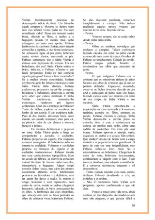 58
Vitória. Instintivamente procurou no
descampado indício de fonte. Um friozinho
agudo arrepiou-o. Mostrou os dentes sujos
num riso infantil. Como podia ter frio com
semelhante calor? Ficou um instante assim
besta, olhando os filhos, a mulher e a
bagagem pesada. O menino mais velho
esbrugava um osso com apetite. Fabiano
lembrou-se da cachorra Baleia, outro arrepio
correu-lhe a espinha, o riso besta esmoreceu.
Se achassem água ali por perto, beberiam
muito, sairiam cheios, arrastando os pés.
Fabiano comunicou isto a Sinha Vitória e
indicou uma depressão do terreno. Era um
bebedouro, não era? Sinha Vitória estirou o
beiço, indecisa, e Fabiano afirmou o que
havia perguntado. Então ele não conhecia
aquelas paragens? Estava a falar variedades?
Se a mulher tivesse concordado, Fabiano
arrefeceria, pois lhe faltava convicção; como
Sinha Vitória tinha dúvidas, Fabiano
exaltava-se, procurava incutir-lhe coragem.
Inventava o bebedouro, descrevia-o, mentia
sem saber que estava mentindo. E Sinha
Vitória excitava-se, transmitia-lhe
esperanças. Andavam por lugares
conhecidos. Qual era o emprego de Fabiano?
Tratar de bichos, explorar os arredores, no
lombo de um cavalo. E ele explorava tudo.
Para lá dos montes afastados havia outro
mundo, um mundo temeroso; mas para cá,
na planície, tinha de cor plantas e animais,
buracos e pedras.
Os meninos deitaram-se e pegaram
no sono. Sinha Vitória pediu o binga ao
companheiro e acendeu o cachimbo.
Fabiano preparou um cigarro. Por enquanto
estavam sossegados. O bebedouro indeciso
tornara-se realidade. Voltaram a cochichar
projetos, as fumaças do cigarro e do
cachimbo misturaram-se. Fabiano insistiu
nos seus conhecimentos topográficos, falou
no cavalo de fábrica. Ia morrer na certa, um
animal tão bom. Se tivesse vindo com eles,
transportaria a bagagem. Algum tempo
comeria folhas secas, mas além dos montes
encontraria alimento verde. Infelizmente
pertencia ao fazendeiro – e definhava, sem
ter quem lhe desse a ração. Ia morrer o
amigo, lazarento e com esparavões, num
canto de cerca, vendo os urubus chegarem
banzeiros, saltando, os bicos ameaçando-lhe
os olhos. A lembrança das aves medonhas,
que ameaçavam com os bicos pontudos os
olhos de criaturas vivas, horrorizou Fabiano.
Se elas tivessem paciência, comeriam
tranqüilamente a carniça. Não tinham
paciência aquelas pestes vorazes que
voavam lá em cima, fazendo curvas.
– Pestes.
Voavam sempre, não se podia saber
donde vinha tanto urubu.
– Pestes.
Olhou as sombras movediças que
enchiam a campina. Talvez estivessem
fazendo círculos em redor do pobre cavalo
esmorecido num canto de cerca. Os olhos de
Fabiano se umedeceram. Coitado do cavalo.
Estava magro, pelado, faminto. e
arredondava uns olhos que pareciam de
gente
– Pestes.
O que indignava Fabiano era o
costume que os miseráveis tinham de atirar
bicadas aos olhos de criaturas que já não se
podiam defender. Ergueu-se, assustado,
como se os bichos tivessem descido do céu
azul e andassem ali perto, num vôo baixo,
fazendo curvas cada vez menores em torno
do seu corpo, de Sinha Vitória e dos
meninos.
Sinha Vitória percebeu-lhe a
inquietação na cara torturada e levantou-se
também, acordou os. filhos, arrumou os
picuás. Fabiano retomou o carrego. Sinha
Vitória desatou-lhe a correia presa ao
cinturão, tirou a cuia e emborcou-a na
cabeça do menino mais velho, sobre uma
rodilha de molambos. Em cima pôs uma
trouxa. Fabiano aprovou o arranjo, sorriu,
esqueceu os urubus e o cavalo. Sim senhor.
Que mulher! Assim ele ficaria com a carga
aliviada e o pequeno teria um guarda-sol. O
peso da cuia era uma insignificância, mas
Fabiano achou-se leve, pisou rijo e
encaminhou-se ao bebedouro. Chegariam lá
antes da noite, beberiam, descansariam,
continuariam a viagem com o luar. Tudo
isso era duvidoso, mas adquiria consistência.
E a conversa recomeçou, enquanto o sol
descambava.
– Tenho comido toicinho com mais cabelo,
declarou Fabiano desafiando o céu, os
espinhos e os urubus.
– Não é? murmurou Sinha Vitória sem
perguntar, apenas confirmando o que ele
dizia.
Pouco a pouco uma vida nova, ainda
confusa, se foi esboçando. Acomodar-se-iam
num sítio pequeno, o que parecia difícil a
 