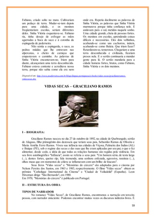 59
Fabiano, criado solto no mato. Cultivariam
um pedaço de terra. Mudar-se-iam depois
para uma cidade, e os meninos
freqüentariam escolas, seriam diferentes
deles. Sinha Vitória esquentava-se. Fabiano
ria, tinha desejo de esfregar as mãos
agarradas a boca do saco e à coronha da
espingarda de pederneira.
Não sentia a espingarda, o saco, as
pedras miúdas que lhe entravam nas
alpercatas, o cheiro de carniças que
empestavam o caminho. As palavras de
Sinha Vitória encantavam-no. Iriam para
diante, alcançariam uma terra desconhecida.
Fabiano estava contente e acreditava nessa
terra, porque não sabia como ela era nem
onde era. Repetia docilmente as palavras de
Sinha Vitória, as palavras que Sinha Vitória
murmurava porque tinha confiança nele. E
andavam para o sul, metidos naquele sonho.
Uma cidade grande, cheia de pessoas fortes.
Os meninos em escolas, aprendendo coisas
difíceis e necessárias. Eles dois velhinhos,
acabando-se como uns cachorros, inúteis,
acabando-se como Baleia. Que iriam fazer?
Retardaram-se,temerosos. Chegariam a uma
terra desconhecida e civilizada, ficariam
presos nela. E o sertão continuaria a mandar
gente para lá. O sertão mandaria para a
cidade homens fortes, brutos, como Fabiano,
Sinha Vitória e os dois meninos.
Disponível em: http://www.joseferreira.com.br/blogs/lingua-portuguesa/e-books/vidas-secas/gracilianoramos-
vidassecas.doc
VIDAS SECAS – GRACILIANO RAMOS
I – BIOGRAFIA:
Graciliano Ramos nasceu no dia 27 de outubro de 1892, na cidade de Quebrangulo, sertão
de Alagoas, filho primogênito dos dezesseis que teriam seus pais, Sebastião Ramos de Oliveira e
Maria Amélia Ferro Ramos. Viveu sua infância nas cidades de Viçosa, Palmeira dos Índios (AL)
e Buíque (PE), sob o regime das secas e das suas que lhe eram aplicadas por seu pai, o que o fez
alimentar, desde cedo, a idéia de que todas as relações humanas são regidas pela violência. Em
seu livro autobiográfico "Infância", assim se referia a seus pais: "Um homem sério, de testa larga
(...), dentes fortes, queixo rijo, fala tremenda; uma senhora enfezada, agressiva, ranzinza (...),
olhos maus que em momentos de cólera se inflamavam com um brilho de loucura".
Seus livros "Vidas secas" e "Memórias do cárcere" são adaptados para o cinema por
Nelson Pereira dos Santos, em 1963 e 1983, respectivamente. O filme "Vidas secas" obtem os
prêmios "Catholique International du Cinema" e "Ciudad de Valladolid" (Espanha). Leon
Hirszman dirige "São Bernardo", em 1980.
Em 1970, "Memórias do cárcere" é publicado em Portugal.
II – ESTRUTURA DA OBRA:
TIPOS DE NARRADOR
No romance "Vidas Secas", de Graciliano Ramos, encontramos a narração em terceira
pessoa, com narrador onisciente. Podemos encontrar muitas vezes os discursos indiretos livres. É
 