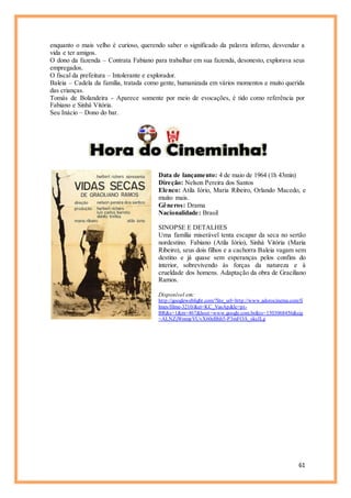 61
enquanto o mais velho é curioso, querendo saber o significado da palavra inferno, desvendar a
vida e ter amigos.
O dono da fazenda – Contrata Fabiano para trabalhar em sua fazenda, desonesto, explorava seus
empregados.
O fiscal da prefeitura – Intolerante e explorador.
Baleia – Cadela da família, tratada como gente, humanizada em vários momentos e muito querida
das crianças.
Tomás de Bolandeira - Aparece somente por meio de evocações, é tido como referência por
Fabiano e Sinhá Vitória.
Seu Inácio – Dono do bar.
Data de lançamento: 4 de maio de 1964 (1h 43min)
Direção: Nelson Pereira dos Santos
Elenco: Atila Iório, Maria Ribeiro, Orlando Macedo, e
muito mais.
Gêneros: Drama
Nacionalidade: Brasil
SINOPSE E DETALHES
Uma família miserável tenta escapar da seca no sertão
nordestino. Fabiano (Atila Iório), Sinhá Vitória (Maria
Ribeiro), seus dois filhos e a cachorra Baleia vagam sem
destino e já quase sem esperanças pelos confins do
interior, sobrevivendo às forças da natureza e à
crueldade dos homens. Adaptação da obra de Graciliano
Ramos.
Disponível em:
http://googleweblight.com/?lite_url=http://www.adorocinema.com/fi
lmes/filme-3210/&ei=KC_VasAp&lc=pt-
BR&s=1&m=467&host=www.google.com.br&ts=1503068456&sig
=ALNZjWnmpVUvX60eBhh5-P3mFOA_skcJLg
 