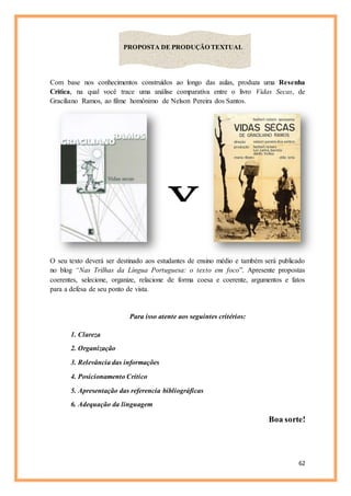 62
Com base nos conhecimentos construídos ao longo das aulas, produza uma Resenha
Crítica, na qual você trace uma análise comparativa entre o livro Vidas Secas, de
Graciliano Ramos, ao filme homônimo de Nelson Pereira dos Santos.
O seu texto deverá ser destinado aos estudantes de ensino médio e também será publicado
no blog “Nas Trilhas da Língua Portuguesa: o texto em foco”. Apresente propostas
coerentes, selecione, organize, relacione de forma coesa e coerente, argumentos e fatos
para a defesa de seu ponto de vista.
Para isso atente aos seguintes critérios:
1. Clareza
2. Organização
3. Relevância das informações
4. Posicionamento Crítico
5. Apresentação das referencia bibliográficas
6. Adequação da linguagem
Boa sorte!
PROPOSTA DE PRODUÇÃO TEXTUAL
X
 