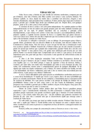 64
VIDAS SECAS
Vidas Secas conta a história de uma família de retirantes nordestinos, composta por um
pai (Fabiano), uma mãe (Vitória), dois filhos (ambos sem nome) e uma cachorra (Baleia). No
primeiro capítulo, os cinco, depois de muitos dias a caminhar sem descanso, chegam a uma
fazenda abandonada, onde pretendem fixar residência. O dono, porém, logo surge para reclamar a
posse e permite que a família fique desde que trabalhem para ele. Depois disso, sem qualquer
prejuízo, pode-se ler a obra como se bem entender.
A estrutura do livro é cíclica e até certo ponto independente. Os capítulos podem ser lidos
independentemente ou fora de ordem sem grande prejuízo, pois são todos unidades fechadas que
fazem parte de um todo. O próprio Graciliano não os concebeu a princípio como
interdependentes, o que reforça este caráter. Como uma exceção a essa independência, defino o
primeiro capítulo, o capítulo inverno (metade do livro) e o capítulo final, que juntos marcam o
ciclo seca-chuva-seca. Juntos eles nos dão a impressão que isso aconteceu antes e que se repetirá
após o fim da história contada em Vidas Secas.
A descrição se sobrepõe à narração e esta ao diálogo. Os personagens pouco falam e,
quando falam, geralmente têm seu discurso diluído no do narrador, num discurso indireto livre.
Comunicam-se ainda menos. Não são raras as vezes em que há fala mas a comunicação é nula.
Isso acontece quando o Soldado Amarelo diz a Fabiano ordens que ele não entende (causando a
prisão do mesmo por motivos que o próprio não compreende), quando Vitória diz a um dos seus
filhos que "inferno" é uma palavra feia e ele ganha mais admiração pelo lexema por ser uma
palavra bonita e ao mesmo tempo ruim. Compreender um ao outro é o que parece ser de menor
importância para eles, pois tudo que lhes é necessário é uma questão de sobrevivência acima de
convivência.
A obra é de forte inspiração naturalista. Tudo em Vidas Secasparece destruir as
definições do que é homem e do que é animal. Fabiano considera-se um bicho e diz em voz alta,
com orgulho, que o é. Um bicho porque é capaz de aguentar a força da natureza. Baleia, a
cachorra, por outro lado, tem muito mais humanidade que todos os seres humanos da obra. Ela
sonha, tem sentimentos, mostra amor e companheirismo apesar de qualquer dificuldade. Se há
alguém que muito nos inspira sentimentos, esta é Baleia. Os outros membros da família, em toda
a sua humanidade, são hostis e utilitaristas, pois tudo a eles se mostra uma necessidade para sua
sobrevivência, à qual, parece-nos, Baleia é indiferente.
A seca e outras dificuldades pelas quais passam os trabalhadores nordestinos parecem ser
a causa dessa bestialização. O mundo que vivem é seco, áspero, duro e de uma vermelhidão que
parece se estender eternamente. Diante de tais condições, a humanidade parece ir desaparecendo
da essência do indivíduo. Só o que parece acender a luz interior da família de Fabiano são as
possibilidades futuras como ter uma cama como a de Seu Tomás da Bolandeira, conseguir
prosperar com o trabalho e garantir que os filhos também o façam. Se há alegria e força para eles,
está tudo no futuro que não se sabe se acontecerá.
Diante do acima exposto, muitos podem dizer que Vidas Secas é grandioso porque
representa o que é autenticamente nordestino. Eu diria exatamente o contrário: Vidas Secas é
grandioso porque representa com grande excelência aquilo que é humano. O sertão nordestino,
por acaso, é um cenário muito bom para isso - um dos melhores que podemos encontrar tão
próximo de nós -mas não é somente nele que se desenvolveria aquilo que enxergo como a
essência de Vidas Secas.
Eu volto então, aos temas que tratei na minha resenha anterior. Ponham Vidas Secas em
uma mão e aquilo que Viktor E. Frankl definiu como ser humano em outra e depois unam as
mãos. Lembrem-se de como as pessoas se comportam em face do horror e conseguem manter um
sentido de vida...
Pensem, enfim, nos campos de concentração como se fossem as secas e vice-versa.
Disponível em: http://googleweblight.com/?lite_url=http://www.ligadosfm.com/2012/04/19-resenha-critica-vidas-
secas.html?m%3D1&ei=nTTFkNqA&lc=pt-
BR&s=1&m=467&host=www.google.com.br&ts=1504123892&sig=ALNZjWnoDldUWgqKpccVLHMqAfbn8j-p0Q
 