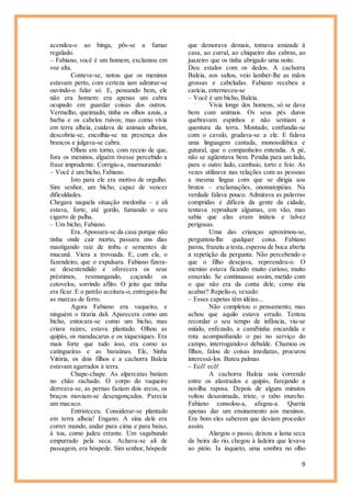 9
acendeu-o ao binga, pôs-se a fumar
regalado.
– Fabiano, você é um homem, exclamou em
voz alta.
Conteve-se, notou que os meninos
estavam perto, com certeza iam admirar-se
ouvindo-o falar só. E, pensando bem, ele
não era homem: era apenas um cabra
ocupado em guardar coisas dos outros.
Vermelho, queimado, tinha os olhos azuis, a
barba e os cabelos ruivos; mas como vivia
em terra alheia, cuidava de animais alheios,
descobria-se, encolhia-se na presença dos
brancos e julgava-se cabra.
Olhou em torno, com receio de que,
fora os meninos, alguém tivesse percebido a
frase imprudente. Corrigiu-a, murmurando:
– Você é um bicho, Fabiano.
Isto para ele era motivo de orgulho.
Sim senhor, um bicho, capaz de vencer
dificuldades.
Chegara naquela situação medonha – e ali
estava, forte, até gordo, fumando o seu
cigarro de palha.
– Um bicho, Fabiano.
Era. Apossara-se da casa porque não
tinha onde cair morto, passara uns dias
mastigando raiz de imbu e sementes de
mucunã. Viera a trovoada. E, com ela, o
fazendeiro, que o expulsara. Fabiano fizera-
se desentendido e oferecera os seus
préstimos, resmungando, coçando os
cotovelos, sorrindo aflito. O jeito que tinha
era ficar. E o patrão aceitara-o, entregara-lhe
as marcas de ferro.
Agora Fabiano era vaqueiro, e
ninguém o tiraria dali. Aparecera como um
bicho, entocara-se como um bicho, mas
criara raízes, estava plantado. Olhou as
quipás, os mandacarus e os xiquexiques. Era
mais forte que tudo isso, era como as
catingueiras e as baraúnas. Ele, Sinha
Vitória, os dois filhos e a cachorra Baleia
estavam agarrados à terra.
Chape-chape. As alpercatas batiam
no chão rachado. O corpo do vaqueiro
derreava-se, as pernas faziam dois arcos, os
braços moviam-se desengonçados. Parecia
um macaco.
Entristeceu. Considerar-se plantado
em terra alheia! Engano. A sina dele era
correr mundo, andar para cima e para baixo,
à toa, como judeu errante. Um vagabundo
empurrado pela seca. Achava-se ali de
passagem, era hóspede. Sim senhor, hóspede
que demorava demais, tomava amizade à
casa, ao curral, ao chiqueiro das cabras, ao
juazeiro que os tinha abrigado uma noite.
Deu estalos com os dedos. A cachorra
Baleia, aos saltos, veio lamber-lhe as mãos
grossas e cabeludas. Fabiano recebeu a
carícia, enterneceu-se
– Você é um bicho, Baleia.
Vivia longe dos homens, só se dava
bem com animais. Os seus pés duros
quebravam espinhos e não sentiam a
quentura da terra. Montado, confundia-se
com o cavalo, grudava-se a ele. E falava
uma linguagem cantada, monossilábica e
gutural, que o companheiro entendia. A pé,
não se agüentava bem. Pendia para um lado,
para o outro lado, cambaio, torto e feio. As
vezes utilizava nas relações com as pessoas
a mesma língua com que se dirigia aos
brutos – exclamações, onomatopéias. Na
verdade falava pouco. Admirava as palavras
compridas e difíceis da gente da cidade,
tentava reproduzir algumas, em vão, mas
sabia que elas eram inúteis e talvez
perigosas.
Uma das crianças aproximou-se,
perguntou-lhe qualquer coisa. Fabiano
parou, franziu a testa,esperou de boca aberta
a repetição da pergunta. Não percebendo o
que o filho desejava, repreendeu-o. O
menino estava ficando muito curioso, muito
enxerido. Se continuasse assim, metido com
o que não era da conta dele, como iria
acabar? Repeliu-o, vexado:
– Esses capetas têm idéias...
Não completou o pensamento, mas
achou que aquilo estava errado. Tentou
recordar o seu tempo de infância, viu-se
miúdo, enfezado, a camiSinha encardida e
rota acompanhando o pai no serviço do
campo, interrogando-o debalde. Chamou os
filhos, falou de coisas imediatas, procurou
interessá-los. Bateu palmas
– Ecô! ecô!
A cachorra Baleia saiu correndo
entre os alastrados e quipás, farejando a
novilha raposa. Depois de alguns minutos
voltou desanimada, triste, o rabo murcho.
Fabiano consolou-a, afagou-a. Queria
apenas dar um ensinamento aos meninos.
Era bom eles saberem que deviam proceder
assim.
Alargou o passo, deixou a lama seca
da beira do rio, chegou à ladeira que levava
ao pátio. Ia inquieto, uma sombra no olho
 