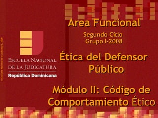 Segundo Ciclo  Grupo I-2008 ©  Esscuela Nacional de la Judicatura, 2008 Area Funcional Ética del Defensor Público Módulo II: Código de Comportamiento  Ético 