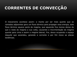 CORRENTES DE CONVECÇÃO 
O mecanismo acontece assim: o manto por ser mais quente que as camadas adjacentes gera um fluxo térmico para propagar essa energia, este fluxo térmico aquece parte do magma, que aquecido fica menos denso do que o resto do magma a sua volta, causando a movimentação do magma quente para cima e assim o magma lateral, frio, desce ocupando o espaço daquele que ascendeu, gerando a corrente e por fim move as placas tectônicas. 
 