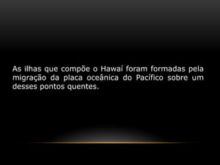 As ilhas que compõe o Hawaí foram formadas pela migração da placa oceânica do Pacífico sobre um desses pontos quentes.  