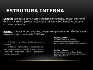 ESTRUTURA INTERNA 
Crosta: composta por silicatos predominantemente, possui em torno de 5 km - 10 km (crosta oceânica) a 25 km – 100 km de espessura (crosta continental). 
Núcleo Interno: Composto por ferro e níquel. Possui comportamento sólido e tem diâmetro em torno de 2400 km 
Manto: composto por silicatos, possui comportamento plástico e tem espessura aproximada de 2800 km. 
Núcleo Externo Composto por ferro e níquel. Possui comportamento líquido e aproximadamente 2300 km de espessura. 
A crosta e o manto juntos compõem a litosfera. A litosfera é constituída por placas tectônicas que derivam uma em relação às outras sobre a astenosfera subjacente (camada parcialmente fundida do manto).  