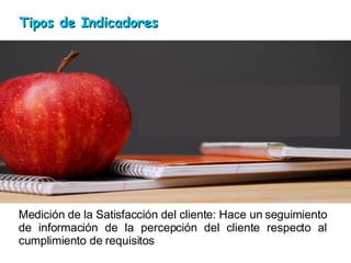 Medición de la Satisfacción del cliente: Hace un seguimiento de información de la percepción del cliente respecto al cumplimiento de requisitos Tipos de Indicadores 