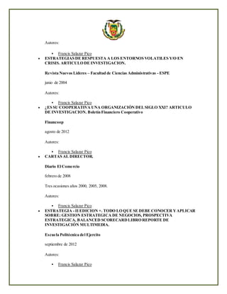 Autores:
 Francis Salazar Pico
 ESTRATEGIAS DE RESPUESTA A LOS ENTORNOS VOLATILES Y/O EN
CRISIS. ARTICULO DE INVESTIGACION.
Revista Nuevos Lideres – Facultad de Ciencias Administrativas - ESPE
junio de 2004
Autores:
 Francis Salazar Pico
 ¿ES SU COOPERATIVA UNA ORGANIZACIÓN DELSIGLO XXI? ARTICULO
DE INVESTIGACION. Boletín Financiero Cooperativo
Financoop
agosto de 2012
Autores:
 Francis Salazar Pico
 CARTAS AL DIRECTOR.
Diario El Comercio
febrero de 2008
Tres ocasiones años 2000, 2005, 2008.
Autores:
 Francis Salazar Pico
 ESTRATEGIA - II EDICION +. TODO LO QUE SE DEBE CONOCER YAPLICAR
SOBRE: GESTION ESTRATEGICA DE NEGOCIOS, PROSPECTIVA
ESTRATEGICA, BALANCED SCORECARDLIBRO REPORTE DE
INVESTIGACIÓN MULTIMEDIA.
Escuela Politécnica del Ejercito
septiembre de 2012
Autores:
 Francis Salazar Pico
 