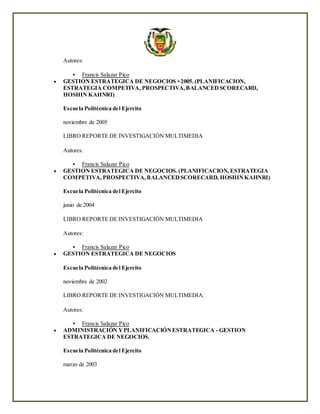 Autores:
 Francis Salazar Pico
 GESTION ESTRATEGICA DE NEGOCIOS +2005.(PLANIFICACION,
ESTRATEGIA COMPETIVA, PROSPECTIVA,BALANCEDSCORECARD,
HOSHIN KAHNRI)
Escuela Politécnica del Ejercito
noviembre de 2005
LIBRO REPORTE DE INVESTIGACIÓN MULTIMEDIA
Autores:
 Francis Salazar Pico
 GESTION ESTRATEGICA DE NEGOCIOS. (PLANIFICACION, ESTRATEGIA
COMPETIVA, PROSPECTIVA,BALANCEDSCORECARD, HOSHINKAHNRI)
Escuela Politécnica del Ejercito
junio de 2004
LIBRO REPORTE DE INVESTIGACIÓN MULTIMEDIA
Autores:
 Francis Salazar Pico
 GESTION ESTRATEGICA DE NEGOCIOS
Escuela Politécnica del Ejercito
noviembre de 2002
LIBRO REPORTE DE INVESTIGACIÓN MULTIMEDIA.
Autores:
 Francis Salazar Pico
 ADMINISTRACIÓN YPLANIFICACIÓNESTRATEGICA - GESTION
ESTRATEGICA DE NEGOCIOS.
Escuela Politécnica del Ejercito
marzo de 2003
 
