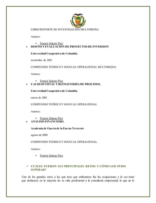 LIBRO REPORTE DE INVESTIGACIÓN MULTIMEDIA
Autores:
 Francis Salazar Pico
 DISEÑO YEVALUACIÓN DE PROYECTOS DE INVERSION
Universidad Cooperativa de Colombia
noviembre de 2001
COMPENDIO TEÓRICOY MANUAL OPERACIONAL MULTIMEDIA.
Autores:
 Francis Salazar Pico
 CALIDAD TOTAL YREINGENIERÍADE PROCESOS.
Universidad Cooperativa de Colombia
marzo de 2001
COMPENDIO TEÓRICOY MANUAL OPERACIONAL
Autores:
 Francis Salazar Pico
 ANÁLISIS FINANCIERO.
Academia de Guerra de la Fuerza Terrestre
agosto de 2000
COMPENDIO TEÓRICOY MANUAL OPERACIONAL.
Autores:
 Francis Salazar Pico
 CUÁLES FUERON SUS PRINCIPALES RETOS Y CÓMO LOS PUDO
SUPERAR?
Uno de los grandes retos a los que tuvo que enfrentarse fue las ocupaciones y la vez tener
que dedicarse en la mayoría de su vida profesional a la consultoría empresarial, lo que no le
 