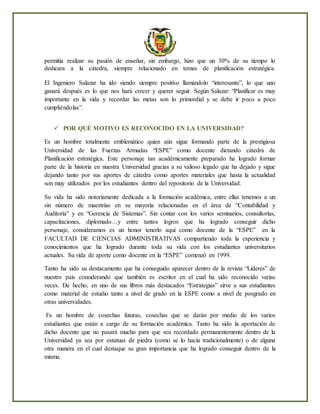 permitía realizar su pasión de enseñar, sin embargo, hizo que un 30% de su tiempo lo
dedicara a la cátedra, siempre relacionado en temas de planificación estratégica.
El Ingeniero Salazar ha ido siendo siempre positivo llamándolo “interesante”, lo que uno
ganará después es lo que nos hará crecer y querer seguir. Según Salazar: “Planificar es muy
importante en la vida y recordar las metas son lo primordial y se debe ir poco a poco
cumpliéndolas”.
 POR QUÉ MOTIVO ES RECONOCIDO EN LA UNIVERSIDAD?
Es un hombre totalmente emblemático quien aún sigue formando parte de la prestigiosa
Universidad de las Fuerzas Armadas “ESPE” como docente dictando cátedra de
Planificación estratégica. Este personaje tan académicamente preparado ha logrado formar
parte de la historia en nuestra Universidad gracias a su valioso legado que ha dejado y sigue
dejando tanto por sus aportes de cátedra como aportes materiales que hasta la actualidad
son muy utilizados por los estudiantes dentro del repositorio de la Universidad.
Su vida ha sido notoriamente dedicada a la formación académica, entre ellas tenemos a un
sin número de maestrías en su mayoría relacionadas en el área de “Contabilidad y
Auditoría” y en “Gerencia de Sistemas”. Sin contar con los varios seminarios, consultorías,
capacitaciones, diplomado…y entre tantos logros que ha logrado conseguir dicho
personaje, consideramos es un honor tenerlo aquí como docente de la “ESPE” en la
FACULTAD DE CIENCIAS ADMINISTRATIVAS compartiendo toda la experiencia y
conocimientos que ha logrado durante toda su vida con los estudiantes universitarios
actuales. Su vida de aporte como docente en la “ESPE” comenzó en 1999.
Tanto ha sido su destacamento que ha conseguido aparecer dentro de la revista “Líderes” de
nuestro país considerando que también es escritor en el cual ha sido reconocido varias
veces. De hecho, en uno de sus libros más destacados “Estrategias” sirve a sus estudiantes
como material de estudio tanto a nivel de grado en la ESPE como a nivel de posgrado en
otras universidades.
Es un hombre de cosechas futuras, cosechas que se darán por medio de los varios
estudiantes que están a cargo de su formación académica. Tanto ha sido la aportación de
dicho docente que no pasará mucho para que sea recordado permanentemente dentro de la
Universidad ya sea por estatuas de piedra (como se lo hacía tradicionalmente) o de alguna
otra manera en el cual destaque su gran importancia que ha logrado conseguir dentro de la
misma.
 