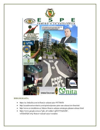 BIBLIOGRAFÍA:
 https://ec.linkedin.com/in/francis-salazar-pico-9573bb3b
 http://ecuadoruniversitario.com/opinion/pautas-para-una-educacion-futurista/
 http://www.revistalideres.ec/lideres/francis-salazar-estrategia-planear-educar.html
 https://www.google.com.ec/?gfe_rd=ssl&ei=gJGVV9nJL8SF-
wXXmI3QCw#q=francis+salazar+pico+estudios
 