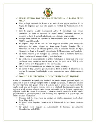  CUÁLES FUERON LOS PRINCIPALES SUCESOS A LO LARGO DE SU
VIDA?
 Entre su larga trayectoria ha llegado a ser tutor de tres grupos ganadores de los
Juegos de Empresas que cada año celebra la Facultad de Administración de la
UDLA.
 Creó la empresa MA&C (Management Advise & Consulting), para ofrecer
consultorías en temas de revisiones de talento humano, estructuras basadas en
proceso y su fuerte, lo que es la planificación de estrategias empresariales.
 Trabajó como consultor en capacitación microempresarial para el Programa de las
NN.UU. para el Desarrollo.
 Su empresa refleja en los más de 350 proyectos realizados para reconocidas
instituciones del sector privado, en firmas como Schreder Ecuador, Ales o
Almacenes De Prati, o en entidades públicas como la Secretaría Nacional del Agua
(Senagua), en donde se desempeñó como director de Megaproyectos de Consultoría.
 La Policía Nacional y los municipios de Guaranda, Tulcán y Rumiñahui fueron sus
clientes, esto se debió a su experiencia y profesionalismo.
 La vinculación de su conocimiento en el libro 'Estrategias', el mismo que sirve a sus
estudiantes como material de estudio tanto a nivel de grado en la ESPE y en la
UDLA como a nivel de posgrado en otras universidades.
 Del 2001 al 2003 colaboró con la Cooperación Técnica de Bélgica.
 La carrera de Ing. Comercial que el escogió se debió un tanto a la influencia de su
profesor de computación del colegio, ya que mantenían una buena relación maestro-
alumno
 CÓMO FUE SU EDUCACIÓN EN CASA Y SU EDUCACIÓN FORMAL?
Como ya anteriormente lo dijimos con relación a su entorno familiar, podemos llegar a la
conclusión de que en su hogar siempre existió el ejemplo del estudio, su educación en casa
fue muy importante para poder formar a la persona que es ahora, sus padres inculcaron
mucho en él, tanto en el aspecto personal como en el estudiantil. Las innumerables ganas de
superarse y salir adelante, al darse cuenta de que los estudios eran la forma de conseguir sus
objetivos y quizá los cientos de metas que el mismo se planteó como todo un líder, desde
pequeño sabía lo que quería para su vida, estudiar y auto superarse es lo que él logró con
mucho esfuerzo y dedicación.
 El primer título lo obtuvo luego de terminar sus estudios secundarios en el colegio
Borja II Los Andes.
 Se graduó como Ingeniero Comercial en la Universidad de las Fuerzas Armadas
"ESPE".
 Se graduó como magíster en Administración de Empresas especialización
Mercadotecnia, en la ESPE.
 