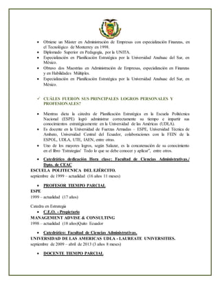  Obtiene un Máster en Administración de Empresas con especialización Finanzas, en
el Tecnológico de Monterrey en 1998.
 Diplomado Superior en Pedagogía, por la UNITA.
 Especialización en Planificación Estratégica por la Universidad Anahuac del Sur, en
México.
 Obtuvo dos Maestrías en Administración de Empresas, especialización en Finanzas
y en Habilidades Múltiples.
 Especialización en Planificación Estratégica por la Universidad Anahuac del Sur, en
México.
 CUÁLES FUERON SUS PRINCIPALES LOGROS PERSONALES Y
PROFESIONALES?
 Mientras dicta la cátedra de Planificación Estratégica en la Escuela Politécnica
Nacional (ESPE) logró administrar correctamente su tiempo e impartir sus
conocimientos estratégicamente en la Universidad de las Américas (UDLA).
 Es docente en la Universidad de Fuerzas Armadas – ESPE, Universidad Técnica de
Ambato, Universidad Central del Ecuador, colaboraciones con la FEIN de la
ESPOL, UDLA, UTE, IAEN, entre otras.
 Uno de los mayores logros, según Salazar, es la concatenación de su conocimiento
en el libro 'Estrategias' Todo lo que se debe conocer y aplicar”, entre otros.
 Catedrático dedicación Hora clase: Facultad de Ciencias Administrativas./
Dpto. de CEAC
ESCUELA POLITECNICA DEL EJÉRCITO.
septiembre de 1999 – actualidad (16 años 11 meses)
 PROFESOR TIEMPO PARCIAL
ESPE
1999 – actualidad (17 años)
Catedra en Estrategia
 C.E.O. - Propietario
MANAGEMENT ADVISE & CONSULTING
1998 – actualidad (18 años)Quito Ecuador
 Catedrático: Facultad de Ciencias Administrativas.
UNIVERSIDAD DE LAS AMERICAS UDLA - LAUREATE UNIVERSITIES.
septiembre de 2009 – abril de 2013 (3 años 8 meses)
 DOCENTE TIEMPO PARCIAL
 