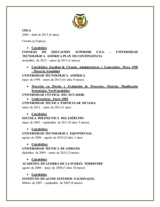 UDLA
2009 – abril de 2013 (4 años)
Cátedra en Empresa
 Catedrático
CONSEJO DE EDUCACION SUPERIOR C.E.S. - UNIVERSIDAD
TECNOLÓGICA AMÉRICA PLAN DE CONTINGENCIA
noviembre de 2012 – enero de 2013 (3 meses)
 Catedrático: Facultad de Ciencias Administrativas y Comerciales. Mayo 1998
– Hasta la Actualidad
UNIVERSIDAD TECNOLÓGICA AMÉRICA
mayo de 1998 – enero de 2013 (14 años 9 meses)
 Maestría en Diseño y Evaluación de Proyectos: Materia: Planificación
Estratégica. NoviCatedrático
UNIVERSIDAD CENTRAL DEL ECUADOR.
 Conferencista:. Enero 2002
UNIVERSIDAD TÉCNICA PARTICULAR DE LOJA.
enero de 2012 – enero de 2012 (1 mes)
 Catedrático
ESCUELA POLITECNICA DEL EJÉRCITO
mayo de 2003 – septiembre de 2011 (8 años 5 meses)
 Catedrático:
UNIVERSIDAD TECNOLOGICA EQUINOCCIAL.
agosto de 2008 – agosto de 2010 (2 años 1 mes)
 Catedrático:
UNIVERSIDAD TECNICA DE AMBATO.
diciembre de 2009 – enero de 2010 (2 meses)
 Catedrático
ACADEMIA DE GUERRA DE LA FUERZA TERRESTRE
agosto de 2000 – mayo de 2008 (7 años 10 meses)
 Catedrático
INSTITUTO DE ALTOS ESTUDIOS NACIONALES.
febrero de 2007 – septiembre de 2007 (8 meses)
 
