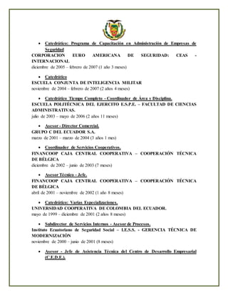  Catedrático: Programa de Capacitación en Administración de Empresas de
Seguridad
CORPORACION EURO AMERICANA DE SEGURIDAD: CEAS -
INTERNACIONAL
diciembre de 2005 – febrero de 2007 (1 año 3 meses)
 Catedrático
ESCUELA CONJUNTA DE INTELIGENCIA MILITAR
noviembre de 2004 – febrero de 2007 (2 años 4 meses)
 Catedrático Tiempo Completo - Coordinador de Área y Disciplina.
ESCUELA POLITÉCNICA DEL EJERCITO E.S.P.E. – FACULTAD DE CIENCIAS
ADMINISTRATIVAS.
julio de 2003 – mayo de 2006 (2 años 11 meses)
 Asesor - Director Comercial.
GRUPO C DEL ECUADOR S.A.
marzo de 2001 – marzo de 2004 (3 años 1 mes)
 Coordinador de Servicios Cooperativos.
FINANCOOP CAJA CENTRAL COOPERATIVA – COOPERACIÓN TÉCNICA
DE BÉLGICA
diciembre de 2002 – junio de 2003 (7 meses)
 Asesor Técnico - Jefe.
FINANCOOP CAJA CENTRAL COOPERATIVA – COOPERACIÓN TÉCNICA
DE BÉLGICA
abril de 2001 – noviembre de 2002 (1 año 8 meses)
 Catedrático: Varias Especializaciones.
UNIVERSIDAD COOPERATIVA DE COLOMBIA DEL ECUADOR.
mayo de 1999 – diciembre de 2001 (2 años 8 meses)
 Subdirector de Servicios Internos - Asesor de Procesos.
Instituto Ecuatoriano de Seguridad Social – I.E.S.S. - GERENCIA TÉCNICA DE
MODERNIZACIÓN
noviembre de 2000 – junio de 2001 (8 meses)
 Asesor - Jefe de Asistencia Técnica del Centro de Desarrollo Empresarial
(C.E.D.E.).
 